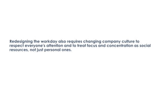 Redesigning the workday also requires changing company culture to
respect everyone's attention and to treat focus and concentration as social
resources, not just personal ones.
 