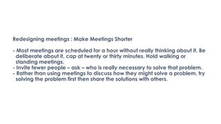 Redesigning meetings : Make Meetings Shorter
- Most meetings are scheduled for a hour without really thinking about it. Be
deliberate about it, cap at twenty or thirty minutes. Hold walking or
standing meetings.
- Invite fewer people – ask – who is really necessary to solve that problem.
- Rather than using meetings to discuss how they might solve a problem, try
solving the problem first then share the solutions with others.
 