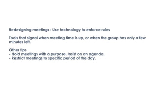Redesigning meetings : Use technology to enforce rules
Tools that signal when meeting time is up, or when the group has only a few
minutes left.
Other tips
- Hold meetings with a purpose. Insist on an agenda.
- Restrict meetings to specific period of the day.
 