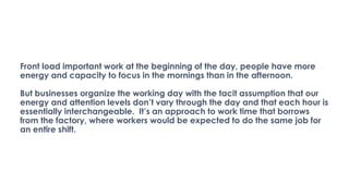 Front load important work at the beginning of the day, people have more
energy and capacity to focus in the mornings than in the afternoon.
But businesses organize the working day with the tacit assumption that our
energy and attention levels don’t vary through the day and that each hour is
essentially interchangeable. It’s an approach to work time that borrows
from the factory, where workers would be expected to do the same job for
an entire shift.
 