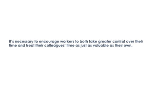 It’s necessary to encourage workers to both take greater control over their
time and treat their colleagues’ time as just as valuable as their own.
 