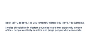 Don’t say ‘Goodbye, see you tomorrow’ before you leave. You just leave.
Studies of social life in Western countries reveal that especially in open
offices, people are likely to notice and judge people who leave early.
 