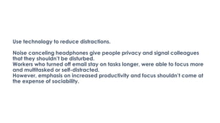 Use technology to reduce distractions.
Noise canceling headphones give people privacy and signal colleagues
that they shouldn’t be disturbed.
Workers who turned off email stay on tasks longer, were able to focus more
and multitasked or self-distracted.
However, emphasis on increased productivity and focus shouldn’t come at
the expense of sociability.
 