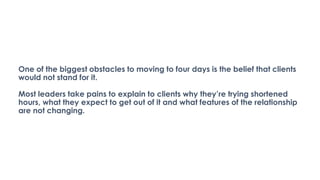One of the biggest obstacles to moving to four days is the belief that clients
would not stand for it.
Most leaders take pains to explain to clients why they’re trying shortened
hours, what they expect to get out of it and what features of the relationship
are not changing.
 