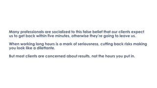 Many professionals are socialized to this false belief that our clients expect
us to get back within five minutes, otherwise they’re going to leave us.
When working long hours is a mark of seriousness, cutting back risks making
you look like a dilettante.
But most clients are concerned about results, not the hours you put in.
 
