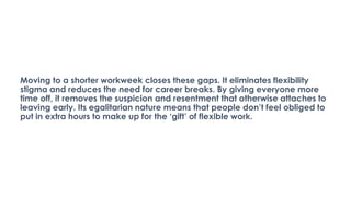 Moving to a shorter workweek closes these gaps. It eliminates flexibility
stigma and reduces the need for career breaks. By giving everyone more
time off, it removes the suspicion and resentment that otherwise attaches to
leaving early. Its egalitarian nature means that people don’t feel obliged to
put in extra hours to make up for the ‘gift’ of flexible work.
 