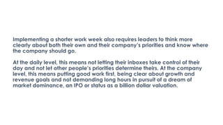 Implementing a shorter work week also requires leaders to think more
clearly about both their own and their company’s priorities and know where
the company should go.
At the daily level, this means not letting their inboxes take control of their
day and not let other people’s priorities determine theirs. At the company
level, this means putting good work first, being clear about growth and
revenue goals and not demanding long hours in pursuit of a dream of
market dominance, an IPO or status as a billion dollar valuation.
 