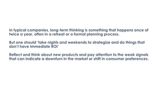 In typical companies, long-term thinking is something that happens once of
twice a year, often in a retreat or a formal planning process.
But one should ‘take nights and weekends to strategize and do things that
don’t have immediate ROI’
Reflect and think about new products and pay attention to the weak signals
that can indicate a downturn in the market or shift in consumer preferences.
 