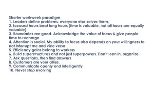Shorter workweek paradigm
1. Leaders define problems, everyone else solves them.
2. focused hours beat long hours (time is valuable, not all hours are equally
valuable)
3. Boundaries are good. Acknowledge the value of focus & give people
time to recharge
4. Attention is social. My ability to focus also depends on your willingness to
not interrupt me and vice versa.
5. Efficiency gains belong to workers
6. Build superstructures and not just superpowers. Don’t lean in, organize.
7. Ask questions, then find answers
8. Customers are your allies.
9. Communicate openly and intelligently
10. Never stop evolving
 