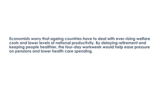 Economists worry that ageing countries have to deal with ever-rising welfare
costs and lower levels of national productivity. By delaying retirement and
keeping people healthier, the four-day workweek would help ease pressure
on pensions and lower health care spending.
 