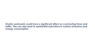 Shorter workweek could have a significant effect on commuting times and
traffic. This can also lead to substantial reductions in carbon emissions and
energy consumption.
 