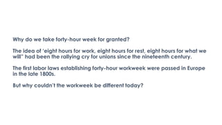 Why do we take forty-hour week for granted?
The idea of ‘eight hours for work, eight hours for rest, eight hours for what we
will” had been the rallying cry for unions since the nineteenth century.
The first labor laws establishing forty-hour workweek were passed in Europe
in the late 1800s.
But why couldn’t the workweek be different today?
 