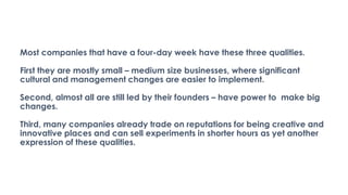 Most companies that have a four-day week have these three qualities.
First they are mostly small – medium size businesses, where significant
cultural and management changes are easier to implement.
Second, almost all are still led by their founders – have power to make big
changes.
Third, many companies already trade on reputations for being creative and
innovative places and can sell experiments in shorter hours as yet another
expression of these qualities.
 
