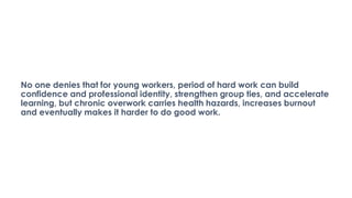 No one denies that for young workers, period of hard work can build
confidence and professional identity, strengthen group ties, and accelerate
learning, but chronic overwork carries health hazards, increases burnout
and eventually makes it harder to do good work.
 