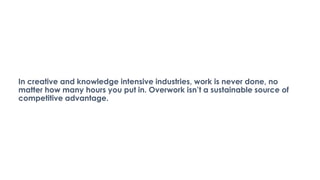 In creative and knowledge intensive industries, work is never done, no
matter how many hours you put in. Overwork isn’t a sustainable source of
competitive advantage.
 