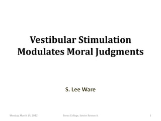 Vestibular Stimulation
      Modulates Moral Judgments


                           S. Lee Ware


Monday, March 19, 2012   Berea College, Senior Research   1
 