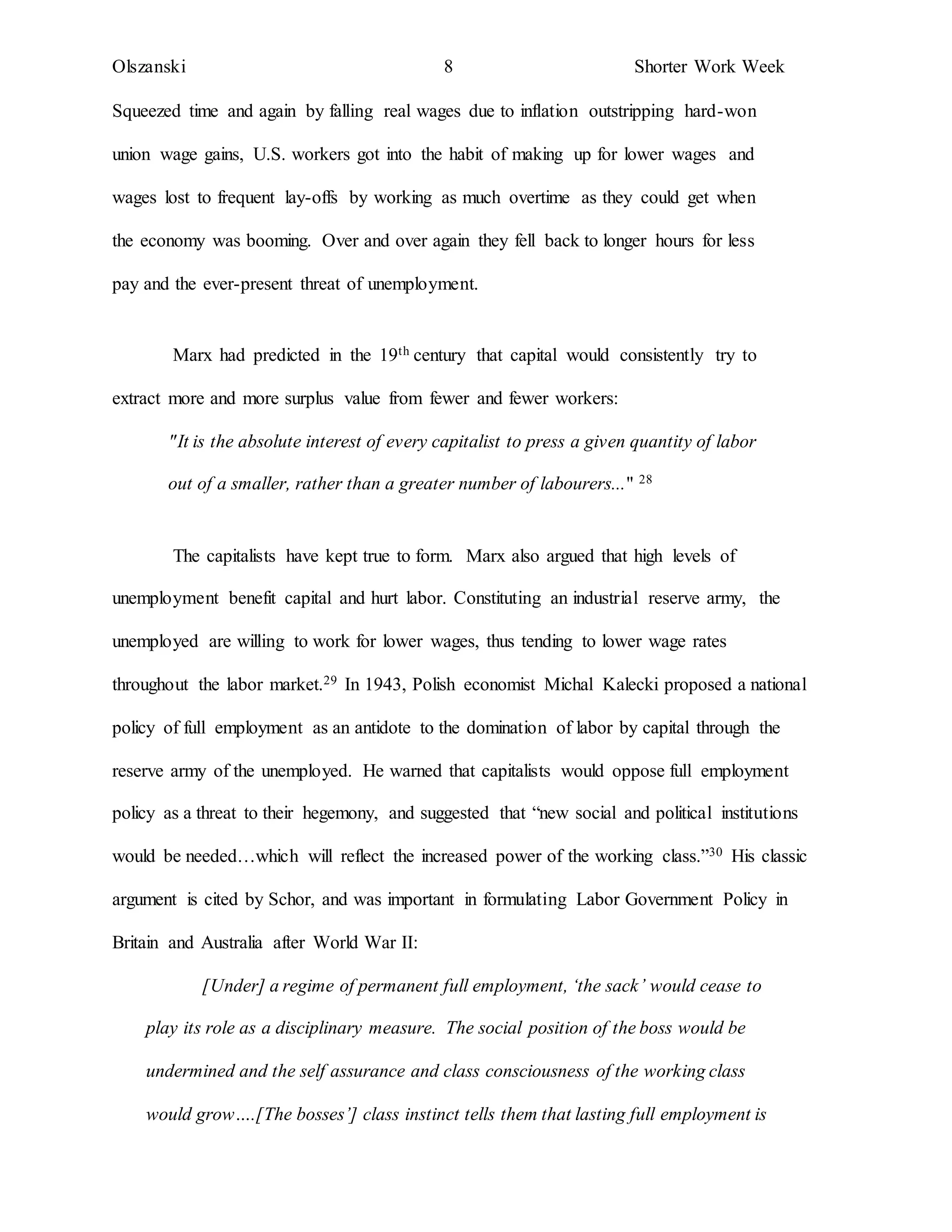 Olszanski 8 Shorter Work Week
Squeezed time and again by falling real wages due to inflation outstripping hard-won
union wage gains, U.S. workers got into the habit of making up for lower wages and
wages lost to frequent lay-offs by working as much overtime as they could get when
the economy was booming. Over and over again they fell back to longer hours for less
pay and the ever-present threat of unemployment.
Marx had predicted in the 19th century that capital would consistently try to
extract more and more surplus value from fewer and fewer workers:
"It is the absolute interest of every capitalist to press a given quantity of labor
out of a smaller, rather than a greater number of labourers..." 28
The capitalists have kept true to form. Marx also argued that high levels of
unemployment benefit capital and hurt labor. Constituting an industrial reserve army, the
unemployed are willing to work for lower wages, thus tending to lower wage rates
throughout the labor market.29 In 1943, Polish economist Michal Kalecki proposed a national
policy of full employment as an antidote to the domination of labor by capital through the
reserve army of the unemployed. He warned that capitalists would oppose full employment
policy as a threat to their hegemony, and suggested that “new social and political institutions
would be needed…which will reflect the increased power of the working class.”30 His classic
argument is cited by Schor, and was important in formulating Labor Government Policy in
Britain and Australia after World War II:
[Under] a regime of permanent full employment, ‘the sack’ would cease to
play its role as a disciplinary measure. The social position of the boss would be
undermined and the self assurance and class consciousness of the working class
would grow….[The bosses’] class instinct tells them that lasting full employment is
 