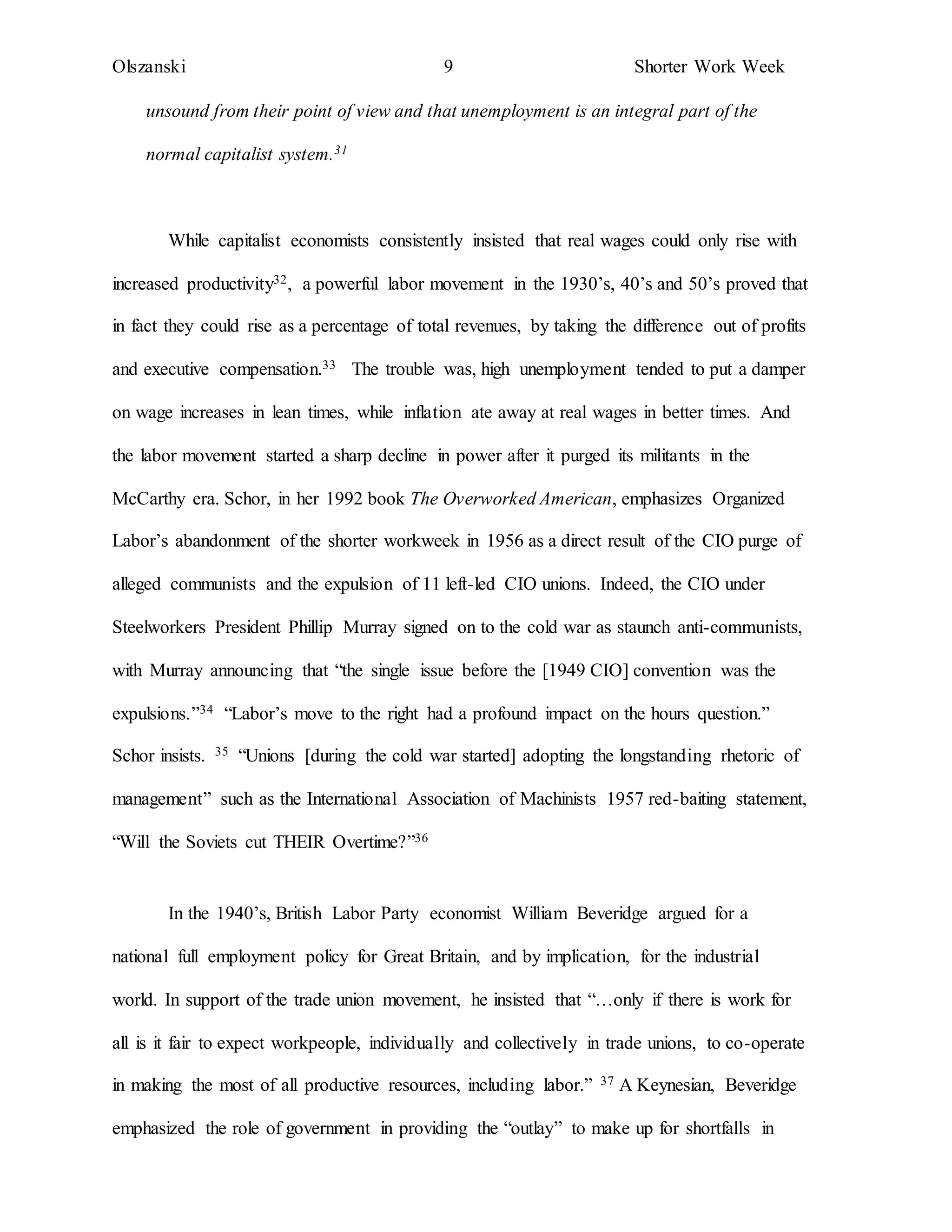 Olszanski 9 Shorter Work Week
unsound from their point of view and that unemployment is an integral part of the
normal capitalist system.31
While capitalist economists consistently insisted that real wages could only rise with
increased productivity32, a powerful labor movement in the 1930’s, 40’s and 50’s proved that
in fact they could rise as a percentage of total revenues, by taking the difference out of profits
and executive compensation.33 The trouble was, high unemployment tended to put a damper
on wage increases in lean times, while inflation ate away at real wages in better times. And
the labor movement started a sharp decline in power after it purged its militants in the
McCarthy era. Schor, in her 1992 book The Overworked American, emphasizes Organized
Labor’s abandonment of the shorter workweek in 1956 as a direct result of the CIO purge of
alleged communists and the expulsion of 11 left-led CIO unions. Indeed, the CIO under
Steelworkers President Phillip Murray signed on to the cold war as staunch anti-communists,
with Murray announcing that “the single issue before the [1949 CIO] convention was the
expulsions.”34 “Labor’s move to the right had a profound impact on the hours question.”
Schor insists. 35 “Unions [during the cold war started] adopting the longstanding rhetoric of
management” such as the International Association of Machinists 1957 red-baiting statement,
“Will the Soviets cut THEIR Overtime?”36
In the 1940’s, British Labor Party economist William Beveridge argued for a
national full employment policy for Great Britain, and by implication, for the industrial
world. In support of the trade union movement, he insisted that “…only if there is work for
all is it fair to expect workpeople, individually and collectively in trade unions, to co-operate
in making the most of all productive resources, including labor.” 37 A Keynesian, Beveridge
emphasized the role of government in providing the “outlay” to make up for shortfalls in
 