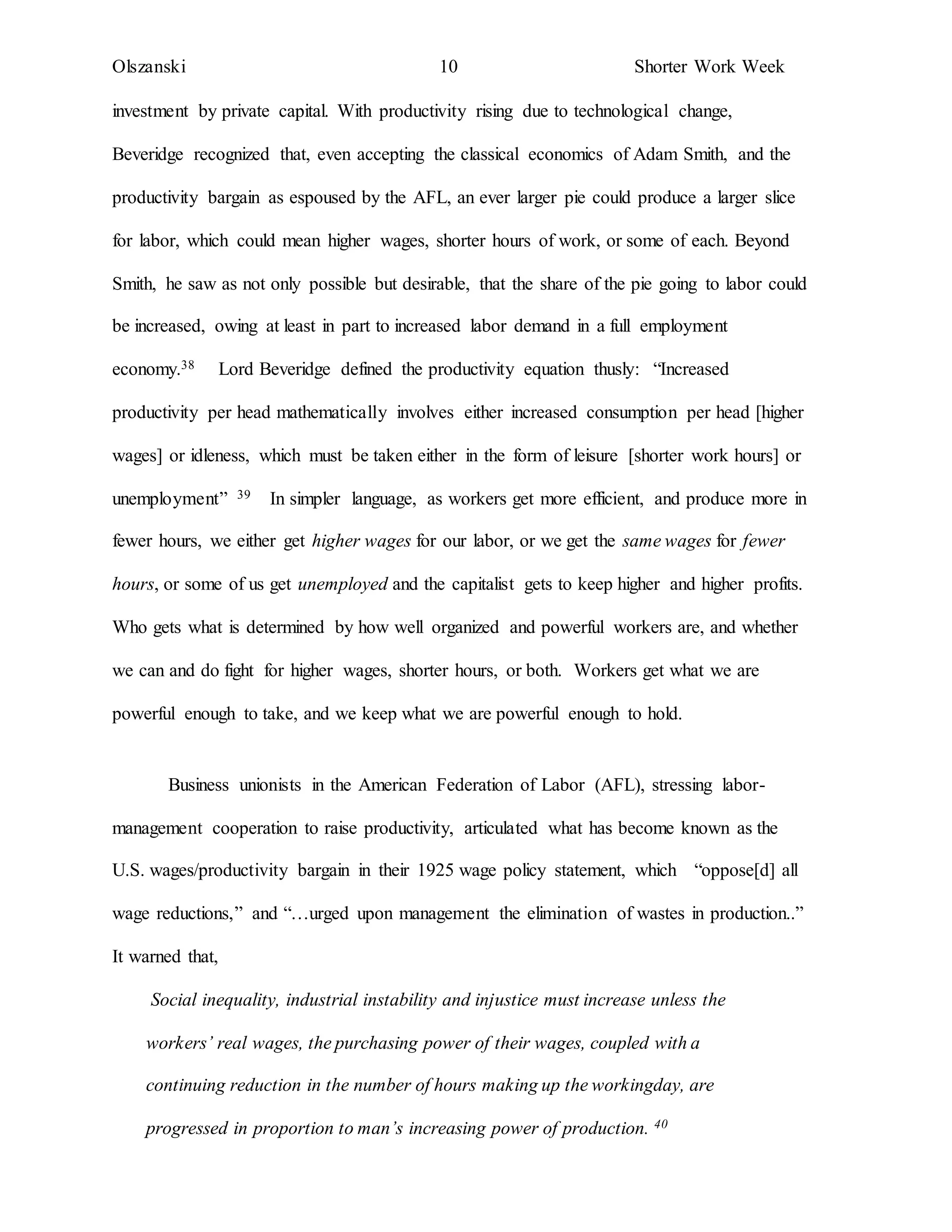 Olszanski 10 Shorter Work Week
investment by private capital. With productivity rising due to technological change,
Beveridge recognized that, even accepting the classical economics of Adam Smith, and the
productivity bargain as espoused by the AFL, an ever larger pie could produce a larger slice
for labor, which could mean higher wages, shorter hours of work, or some of each. Beyond
Smith, he saw as not only possible but desirable, that the share of the pie going to labor could
be increased, owing at least in part to increased labor demand in a full employment
economy.38 Lord Beveridge defined the productivity equation thusly: “Increased
productivity per head mathematically involves either increased consumption per head [higher
wages] or idleness, which must be taken either in the form of leisure [shorter work hours] or
unemployment” 39 In simpler language, as workers get more efficient, and produce more in
fewer hours, we either get higher wages for our labor, or we get the same wages for fewer
hours, or some of us get unemployed and the capitalist gets to keep higher and higher profits.
Who gets what is determined by how well organized and powerful workers are, and whether
we can and do fight for higher wages, shorter hours, or both. Workers get what we are
powerful enough to take, and we keep what we are powerful enough to hold.
Business unionists in the American Federation of Labor (AFL), stressing labor-
management cooperation to raise productivity, articulated what has become known as the
U.S. wages/productivity bargain in their 1925 wage policy statement, which “oppose[d] all
wage reductions,” and “…urged upon management the elimination of wastes in production..”
It warned that,
Social inequality, industrial instability and injustice must increase unless the
workers’ real wages, the purchasing power of their wages, coupled with a
continuing reduction in the number of hours making up the workingday, are
progressed in proportion to man’s increasing power of production. 40
 