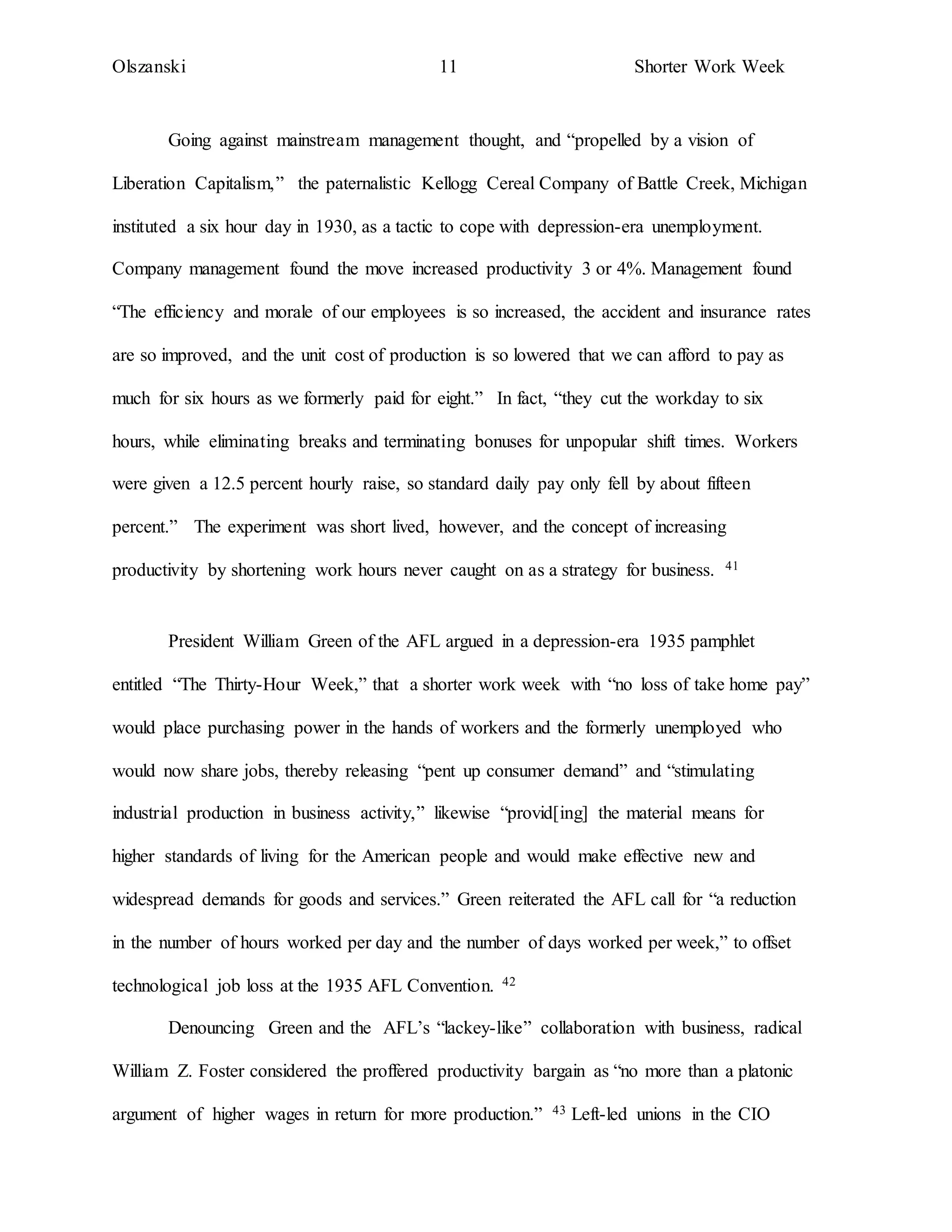 Olszanski 11 Shorter Work Week
Going against mainstream management thought, and “propelled by a vision of
Liberation Capitalism,” the paternalistic Kellogg Cereal Company of Battle Creek, Michigan
instituted a six hour day in 1930, as a tactic to cope with depression-era unemployment.
Company management found the move increased productivity 3 or 4%. Management found
“The efficiency and morale of our employees is so increased, the accident and insurance rates
are so improved, and the unit cost of production is so lowered that we can afford to pay as
much for six hours as we formerly paid for eight.” In fact, “they cut the workday to six
hours, while eliminating breaks and terminating bonuses for unpopular shift times. Workers
were given a 12.5 percent hourly raise, so standard daily pay only fell by about fifteen
percent.” The experiment was short lived, however, and the concept of increasing
productivity by shortening work hours never caught on as a strategy for business. 41
President William Green of the AFL argued in a depression-era 1935 pamphlet
entitled “The Thirty-Hour Week,” that a shorter work week with “no loss of take home pay”
would place purchasing power in the hands of workers and the formerly unemployed who
would now share jobs, thereby releasing “pent up consumer demand” and “stimulating
industrial production in business activity,” likewise “provid[ing] the material means for
higher standards of living for the American people and would make effective new and
widespread demands for goods and services.” Green reiterated the AFL call for “a reduction
in the number of hours worked per day and the number of days worked per week,” to offset
technological job loss at the 1935 AFL Convention. 42
Denouncing Green and the AFL’s “lackey-like” collaboration with business, radical
William Z. Foster considered the proffered productivity bargain as “no more than a platonic
argument of higher wages in return for more production.” 43 Left-led unions in the CIO
 