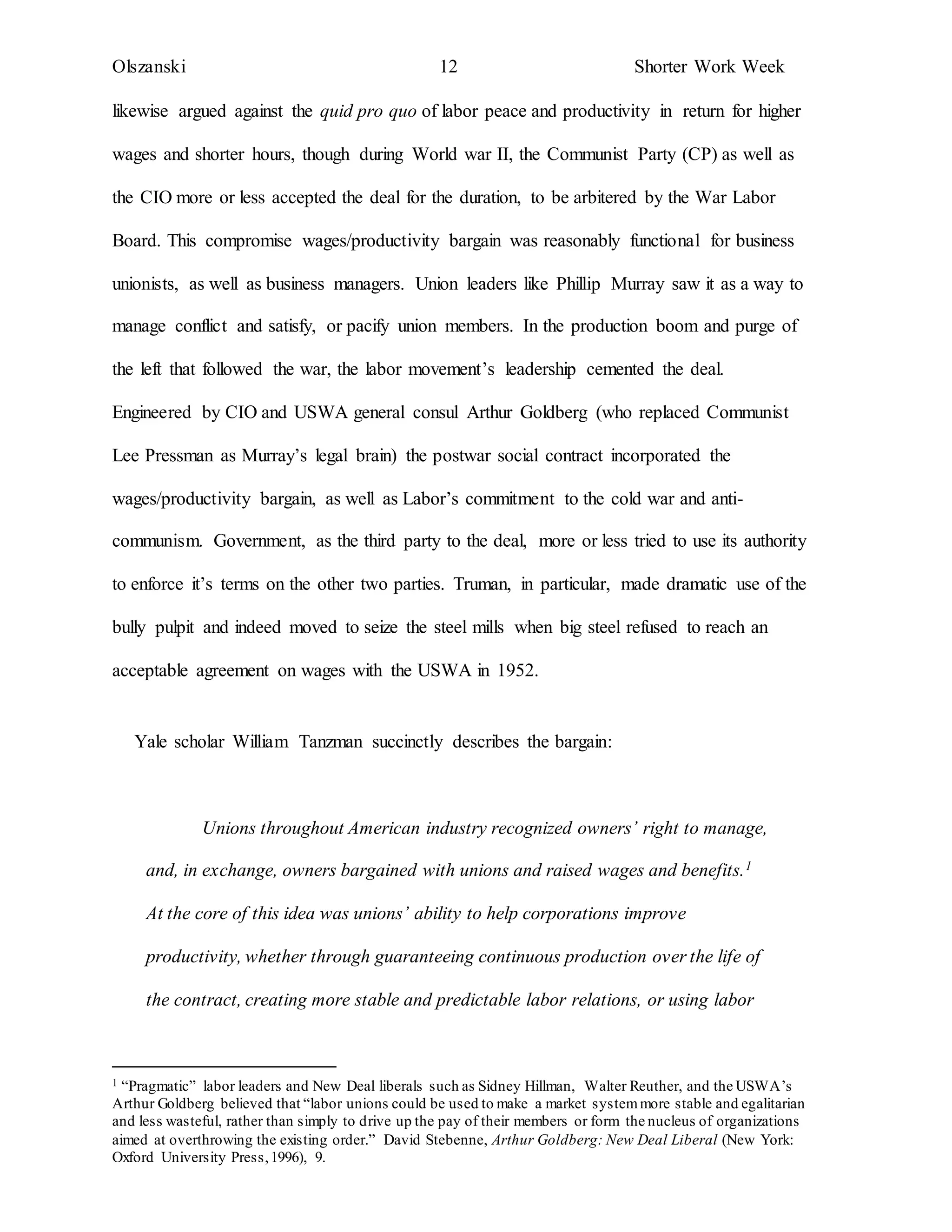 Olszanski 12 Shorter Work Week
likewise argued against the quid pro quo of labor peace and productivity in return for higher
wages and shorter hours, though during World war II, the Communist Party (CP) as well as
the CIO more or less accepted the deal for the duration, to be arbitered by the War Labor
Board. This compromise wages/productivity bargain was reasonably functional for business
unionists, as well as business managers. Union leaders like Phillip Murray saw it as a way to
manage conflict and satisfy, or pacify union members. In the production boom and purge of
the left that followed the war, the labor movement’s leadership cemented the deal.
Engineered by CIO and USWA general consul Arthur Goldberg (who replaced Communist
Lee Pressman as Murray’s legal brain) the postwar social contract incorporated the
wages/productivity bargain, as well as Labor’s commitment to the cold war and anti-
communism. Government, as the third party to the deal, more or less tried to use its authority
to enforce it’s terms on the other two parties. Truman, in particular, made dramatic use of the
bully pulpit and indeed moved to seize the steel mills when big steel refused to reach an
acceptable agreement on wages with the USWA in 1952.
Yale scholar William Tanzman succinctly describes the bargain:
Unions throughout American industry recognized owners’ right to manage,
and, in exchange, owners bargained with unions and raised wages and benefits.1
At the core of this idea was unions’ ability to help corporations improve
productivity, whether through guaranteeing continuous production over the life of
the contract, creating more stable and predictable labor relations, or using labor
1 “Pragmatic” labor leaders and New Deal liberals such as Sidney Hillman, Walter Reuther, and the USWA’s
Arthur Goldberg believed that “labor unions could be used to make a market systemmore stable and egalitarian
and less wasteful, rather than simply to drive up the pay of their members or form the nucleus of organizations
aimed at overthrowing the existing order.” David Stebenne, Arthur Goldberg: New Deal Liberal (New York:
Oxford University Press,1996), 9.
 