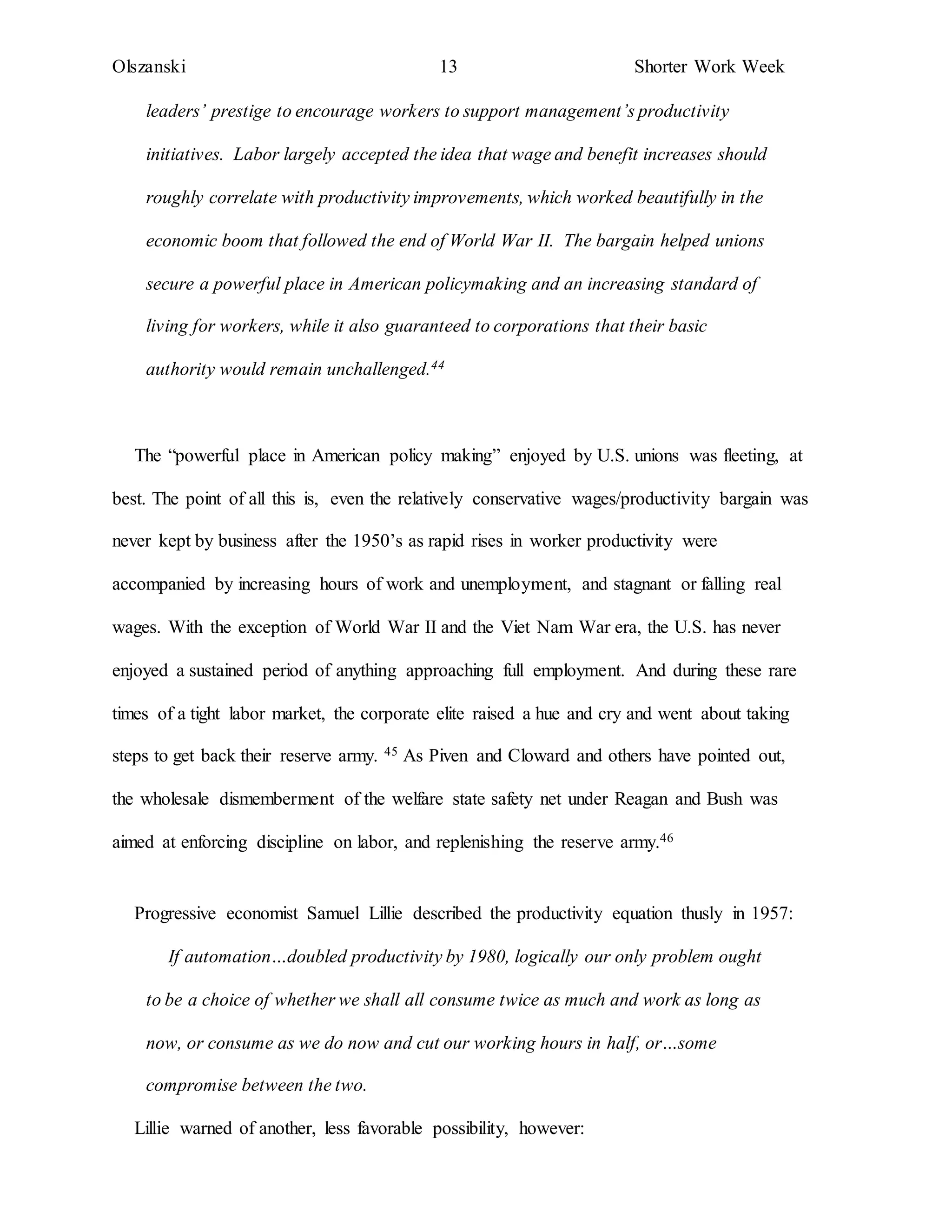 Olszanski 13 Shorter Work Week
leaders’ prestige to encourage workers to support management’s productivity
initiatives. Labor largely accepted the idea that wage and benefit increases should
roughly correlate with productivity improvements, which worked beautifully in the
economic boom that followed the end of World War II. The bargain helped unions
secure a powerful place in American policymaking and an increasing standard of
living for workers, while it also guaranteed to corporations that their basic
authority would remain unchallenged.44
The “powerful place in American policy making” enjoyed by U.S. unions was fleeting, at
best. The point of all this is, even the relatively conservative wages/productivity bargain was
never kept by business after the 1950’s as rapid rises in worker productivity were
accompanied by increasing hours of work and unemployment, and stagnant or falling real
wages. With the exception of World War II and the Viet Nam War era, the U.S. has never
enjoyed a sustained period of anything approaching full employment. And during these rare
times of a tight labor market, the corporate elite raised a hue and cry and went about taking
steps to get back their reserve army. 45 As Piven and Cloward and others have pointed out,
the wholesale dismemberment of the welfare state safety net under Reagan and Bush was
aimed at enforcing discipline on labor, and replenishing the reserve army.46
Progressive economist Samuel Lillie described the productivity equation thusly in 1957:
If automation…doubled productivity by 1980, logically our only problem ought
to be a choice of whether we shall all consume twice as much and work as long as
now, or consume as we do now and cut our working hours in half, or…some
compromise between the two.
Lillie warned of another, less favorable possibility, however:
 