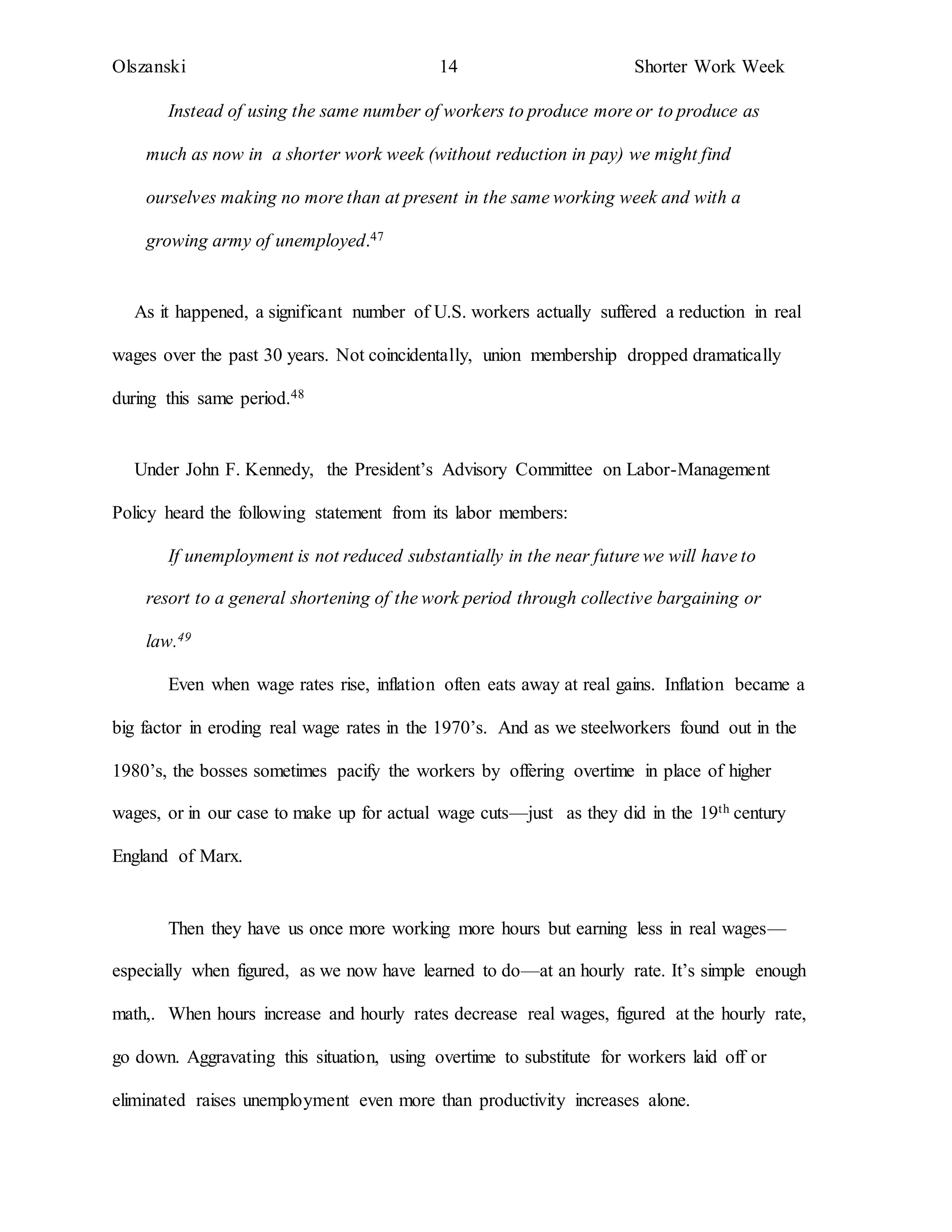 Olszanski 14 Shorter Work Week
Instead of using the same number of workers to produce more or to produce as
much as now in a shorter work week (without reduction in pay) we might find
ourselves making no more than at present in the same working week and with a
growing army of unemployed.47
As it happened, a significant number of U.S. workers actually suffered a reduction in real
wages over the past 30 years. Not coincidentally, union membership dropped dramatically
during this same period.48
Under John F. Kennedy, the President’s Advisory Committee on Labor-Management
Policy heard the following statement from its labor members:
If unemployment is not reduced substantially in the near future we will have to
resort to a general shortening of the work period through collective bargaining or
law.49
Even when wage rates rise, inflation often eats away at real gains. Inflation became a
big factor in eroding real wage rates in the 1970’s. And as we steelworkers found out in the
1980’s, the bosses sometimes pacify the workers by offering overtime in place of higher
wages, or in our case to make up for actual wage cuts—just as they did in the 19th century
England of Marx.
Then they have us once more working more hours but earning less in real wages—
especially when figured, as we now have learned to do—at an hourly rate. It’s simple enough
math,. When hours increase and hourly rates decrease real wages, figured at the hourly rate,
go down. Aggravating this situation, using overtime to substitute for workers laid off or
eliminated raises unemployment even more than productivity increases alone.
 