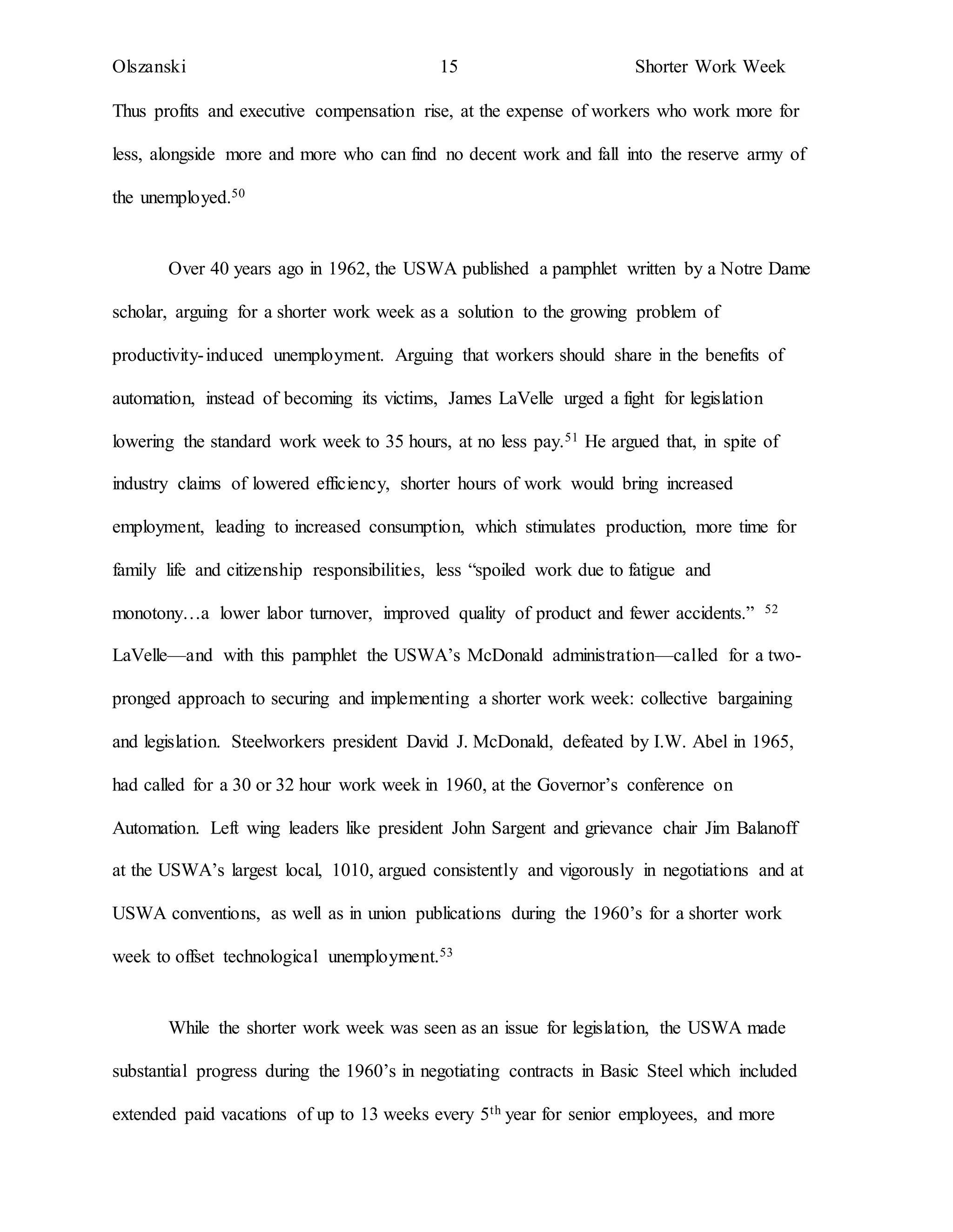 Olszanski 15 Shorter Work Week
Thus profits and executive compensation rise, at the expense of workers who work more for
less, alongside more and more who can find no decent work and fall into the reserve army of
the unemployed.50
Over 40 years ago in 1962, the USWA published a pamphlet written by a Notre Dame
scholar, arguing for a shorter work week as a solution to the growing problem of
productivity-induced unemployment. Arguing that workers should share in the benefits of
automation, instead of becoming its victims, James LaVelle urged a fight for legislation
lowering the standard work week to 35 hours, at no less pay.51 He argued that, in spite of
industry claims of lowered efficiency, shorter hours of work would bring increased
employment, leading to increased consumption, which stimulates production, more time for
family life and citizenship responsibilities, less “spoiled work due to fatigue and
monotony…a lower labor turnover, improved quality of product and fewer accidents.” 52
LaVelle—and with this pamphlet the USWA’s McDonald administration—called for a two-
pronged approach to securing and implementing a shorter work week: collective bargaining
and legislation. Steelworkers president David J. McDonald, defeated by I.W. Abel in 1965,
had called for a 30 or 32 hour work week in 1960, at the Governor’s conference on
Automation. Left wing leaders like president John Sargent and grievance chair Jim Balanoff
at the USWA’s largest local, 1010, argued consistently and vigorously in negotiations and at
USWA conventions, as well as in union publications during the 1960’s for a shorter work
week to offset technological unemployment.53
While the shorter work week was seen as an issue for legislation, the USWA made
substantial progress during the 1960’s in negotiating contracts in Basic Steel which included
extended paid vacations of up to 13 weeks every 5th year for senior employees, and more
 