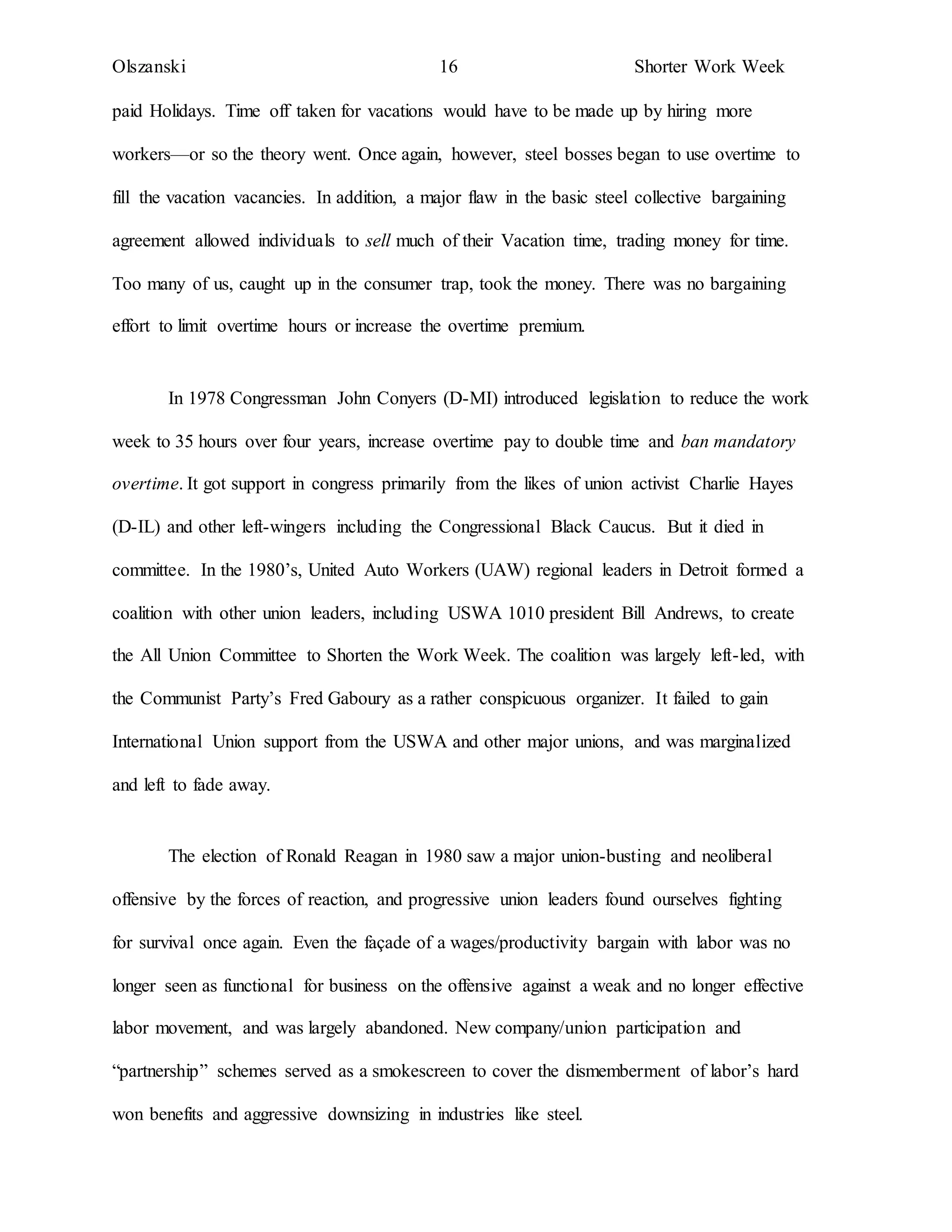 Olszanski 16 Shorter Work Week
paid Holidays. Time off taken for vacations would have to be made up by hiring more
workers—or so the theory went. Once again, however, steel bosses began to use overtime to
fill the vacation vacancies. In addition, a major flaw in the basic steel collective bargaining
agreement allowed individuals to sell much of their Vacation time, trading money for time.
Too many of us, caught up in the consumer trap, took the money. There was no bargaining
effort to limit overtime hours or increase the overtime premium.
In 1978 Congressman John Conyers (D-MI) introduced legislation to reduce the work
week to 35 hours over four years, increase overtime pay to double time and ban mandatory
overtime. It got support in congress primarily from the likes of union activist Charlie Hayes
(D-IL) and other left-wingers including the Congressional Black Caucus. But it died in
committee. In the 1980’s, United Auto Workers (UAW) regional leaders in Detroit formed a
coalition with other union leaders, including USWA 1010 president Bill Andrews, to create
the All Union Committee to Shorten the Work Week. The coalition was largely left-led, with
the Communist Party’s Fred Gaboury as a rather conspicuous organizer. It failed to gain
International Union support from the USWA and other major unions, and was marginalized
and left to fade away.
The election of Ronald Reagan in 1980 saw a major union-busting and neoliberal
offensive by the forces of reaction, and progressive union leaders found ourselves fighting
for survival once again. Even the façade of a wages/productivity bargain with labor was no
longer seen as functional for business on the offensive against a weak and no longer effective
labor movement, and was largely abandoned. New company/union participation and
“partnership” schemes served as a smokescreen to cover the dismemberment of labor’s hard
won benefits and aggressive downsizing in industries like steel.
 