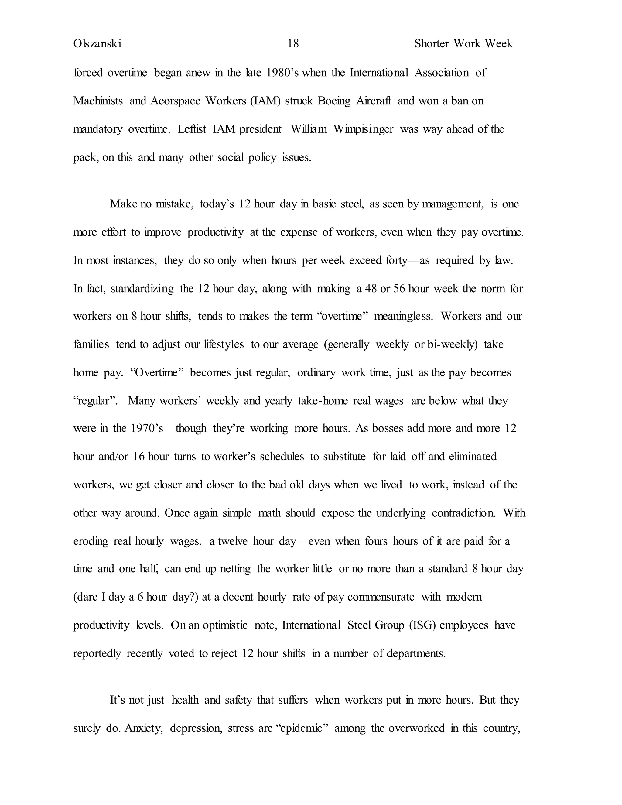 Olszanski 18 Shorter Work Week
forced overtime began anew in the late 1980’s when the International Association of
Machinists and Aeorspace Workers (IAM) struck Boeing Aircraft and won a ban on
mandatory overtime. Leftist IAM president William Wimpisinger was way ahead of the
pack, on this and many other social policy issues.
Make no mistake, today’s 12 hour day in basic steel, as seen by management, is one
more effort to improve productivity at the expense of workers, even when they pay overtime.
In most instances, they do so only when hours per week exceed forty—as required by law.
In fact, standardizing the 12 hour day, along with making a 48 or 56 hour week the norm for
workers on 8 hour shifts, tends to makes the term “overtime” meaningless. Workers and our
families tend to adjust our lifestyles to our average (generally weekly or bi-weekly) take
home pay. “Overtime” becomes just regular, ordinary work time, just as the pay becomes
“regular”. Many workers’ weekly and yearly take-home real wages are below what they
were in the 1970’s—though they’re working more hours. As bosses add more and more 12
hour and/or 16 hour turns to worker’s schedules to substitute for laid off and eliminated
workers, we get closer and closer to the bad old days when we lived to work, instead of the
other way around. Once again simple math should expose the underlying contradiction. With
eroding real hourly wages, a twelve hour day—even when fours hours of it are paid for a
time and one half, can end up netting the worker little or no more than a standard 8 hour day
(dare I day a 6 hour day?) at a decent hourly rate of pay commensurate with modern
productivity levels. On an optimistic note, International Steel Group (ISG) employees have
reportedly recently voted to reject 12 hour shifts in a number of departments.
It’s not just health and safety that suffers when workers put in more hours. But they
surely do. Anxiety, depression, stress are “epidemic” among the overworked in this country,
 