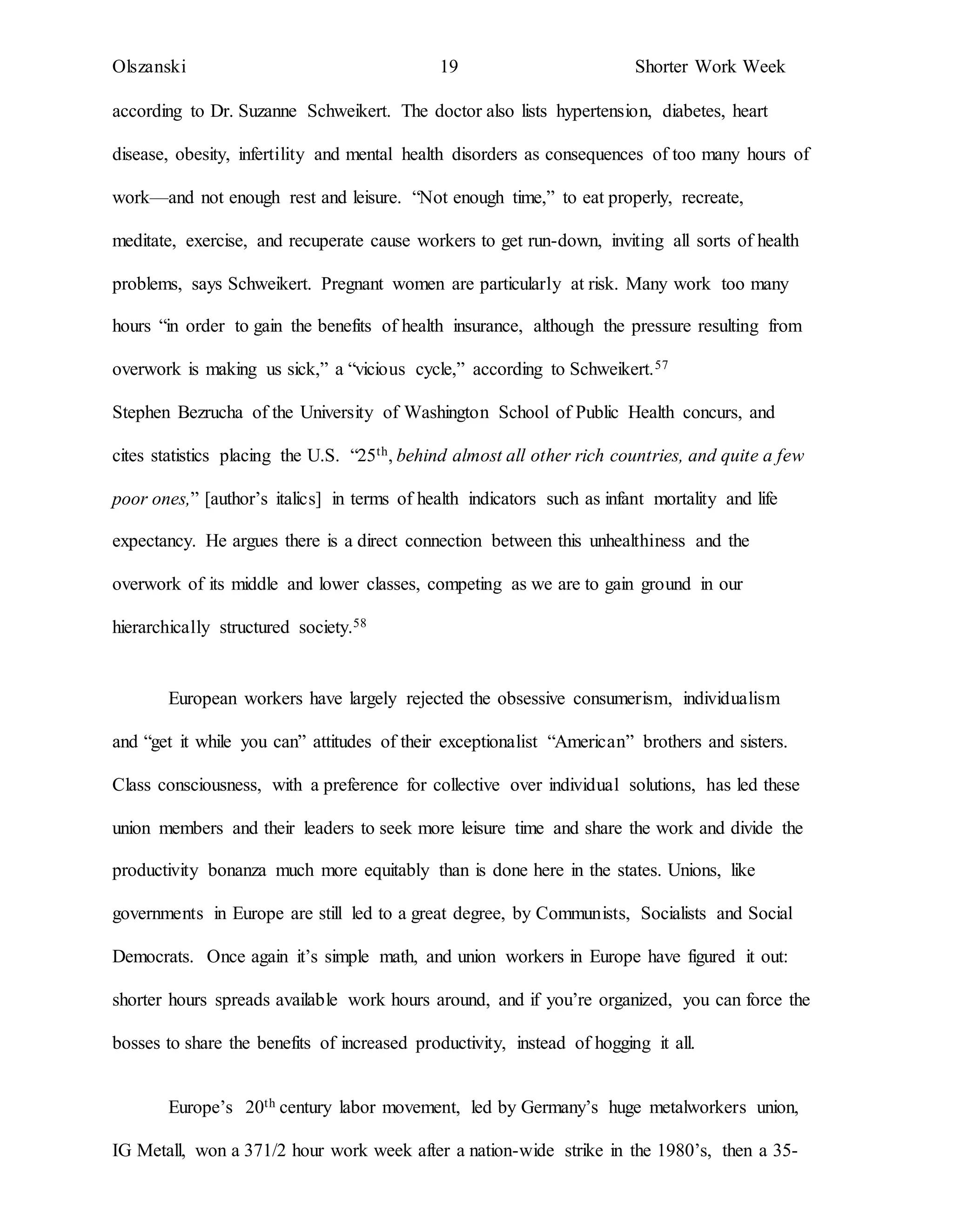 Olszanski 19 Shorter Work Week
according to Dr. Suzanne Schweikert. The doctor also lists hypertension, diabetes, heart
disease, obesity, infertility and mental health disorders as consequences of too many hours of
work—and not enough rest and leisure. “Not enough time,” to eat properly, recreate,
meditate, exercise, and recuperate cause workers to get run-down, inviting all sorts of health
problems, says Schweikert. Pregnant women are particularly at risk. Many work too many
hours “in order to gain the benefits of health insurance, although the pressure resulting from
overwork is making us sick,” a “vicious cycle,” according to Schweikert.57
Stephen Bezrucha of the University of Washington School of Public Health concurs, and
cites statistics placing the U.S. “25th, behind almost all other rich countries, and quite a few
poor ones,” [author’s italics] in terms of health indicators such as infant mortality and life
expectancy. He argues there is a direct connection between this unhealthiness and the
overwork of its middle and lower classes, competing as we are to gain ground in our
hierarchically structured society.58
European workers have largely rejected the obsessive consumerism, individualism
and “get it while you can” attitudes of their exceptionalist “American” brothers and sisters.
Class consciousness, with a preference for collective over individual solutions, has led these
union members and their leaders to seek more leisure time and share the work and divide the
productivity bonanza much more equitably than is done here in the states. Unions, like
governments in Europe are still led to a great degree, by Communists, Socialists and Social
Democrats. Once again it’s simple math, and union workers in Europe have figured it out:
shorter hours spreads available work hours around, and if you’re organized, you can force the
bosses to share the benefits of increased productivity, instead of hogging it all.
Europe’s 20th century labor movement, led by Germany’s huge metalworkers union,
IG Metall, won a 371/2 hour work week after a nation-wide strike in the 1980’s, then a 35-
 