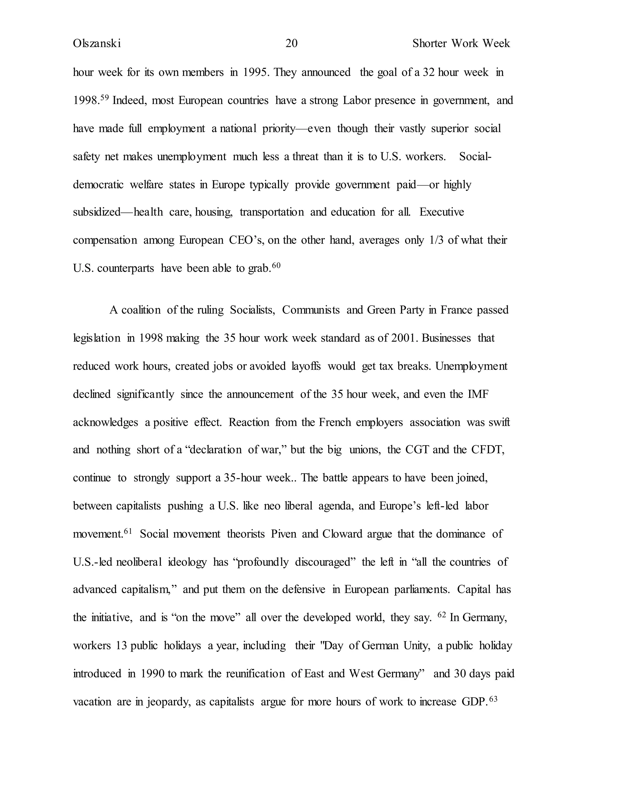 Olszanski 20 Shorter Work Week
hour week for its own members in 1995. They announced the goal of a 32 hour week in
1998.59 Indeed, most European countries have a strong Labor presence in government, and
have made full employment a national priority—even though their vastly superior social
safety net makes unemployment much less a threat than it is to U.S. workers. Social-
democratic welfare states in Europe typically provide government paid—or highly
subsidized—health care, housing, transportation and education for all. Executive
compensation among European CEO’s, on the other hand, averages only 1/3 of what their
U.S. counterparts have been able to grab.60
A coalition of the ruling Socialists, Communists and Green Party in France passed
legislation in 1998 making the 35 hour work week standard as of 2001. Businesses that
reduced work hours, created jobs or avoided layoffs would get tax breaks. Unemployment
declined significantly since the announcement of the 35 hour week, and even the IMF
acknowledges a positive effect. Reaction from the French employers association was swift
and nothing short of a “declaration of war,” but the big unions, the CGT and the CFDT,
continue to strongly support a 35-hour week.. The battle appears to have been joined,
between capitalists pushing a U.S. like neo liberal agenda, and Europe’s left-led labor
movement.61 Social movement theorists Piven and Cloward argue that the dominance of
U.S.-led neoliberal ideology has “profoundly discouraged” the left in “all the countries of
advanced capitalism,” and put them on the defensive in European parliaments. Capital has
the initiative, and is “on the move” all over the developed world, they say. 62 In Germany,
workers 13 public holidays a year, including their "Day of German Unity, a public holiday
introduced in 1990 to mark the reunification of East and West Germany” and 30 days paid
vacation are in jeopardy, as capitalists argue for more hours of work to increase GDP.63
 