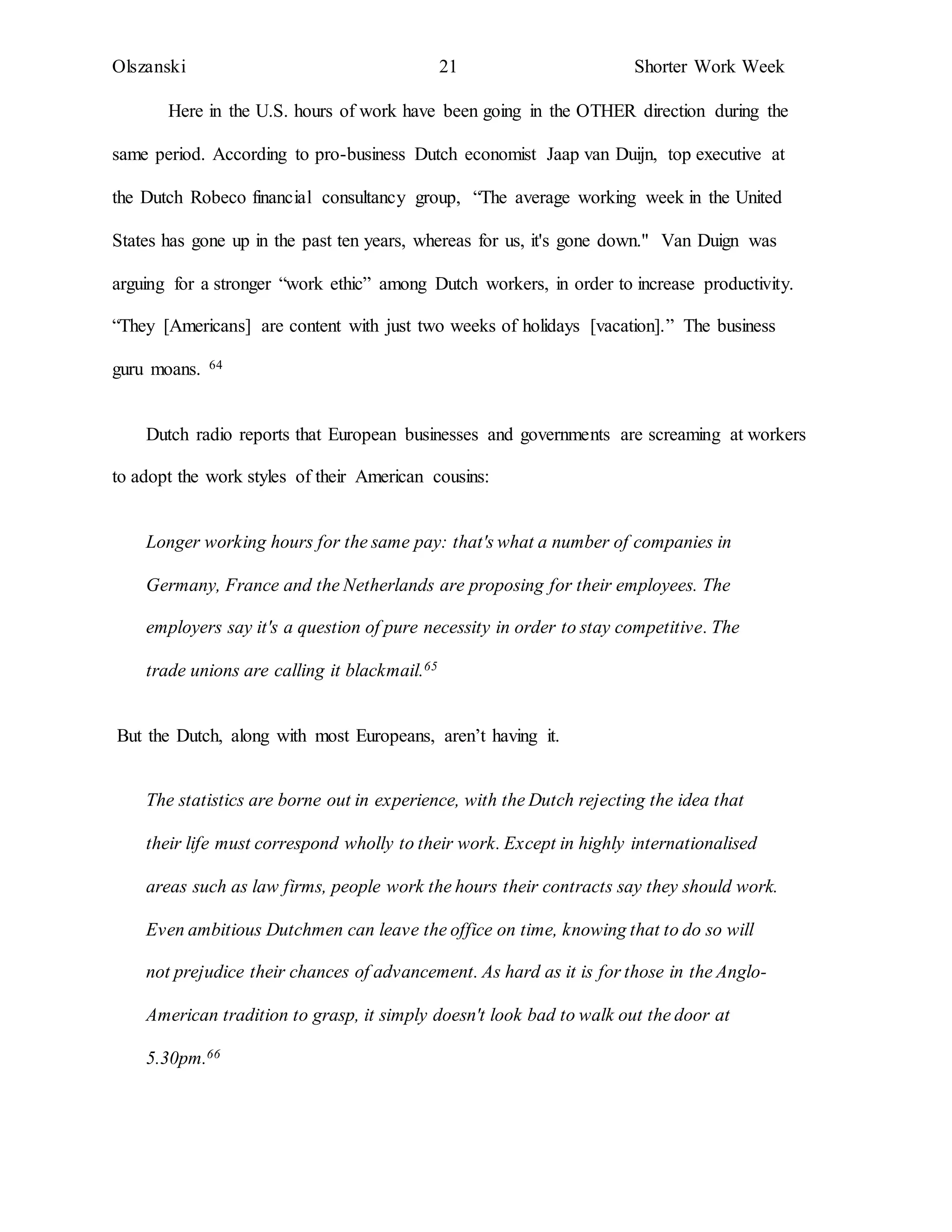 Olszanski 21 Shorter Work Week
Here in the U.S. hours of work have been going in the OTHER direction during the
same period. According to pro-business Dutch economist Jaap van Duijn, top executive at
the Dutch Robeco financial consultancy group, “The average working week in the United
States has gone up in the past ten years, whereas for us, it's gone down." Van Duign was
arguing for a stronger “work ethic” among Dutch workers, in order to increase productivity.
“They [Americans] are content with just two weeks of holidays [vacation].” The business
guru moans. 64
Dutch radio reports that European businesses and governments are screaming at workers
to adopt the work styles of their American cousins:
Longer working hours for the same pay: that's what a number of companies in
Germany, France and the Netherlands are proposing for their employees. The
employers say it's a question of pure necessity in order to stay competitive. The
trade unions are calling it blackmail.65
But the Dutch, along with most Europeans, aren’t having it.
The statistics are borne out in experience, with the Dutch rejecting the idea that
their life must correspond wholly to their work. Except in highly internationalised
areas such as law firms, people work the hours their contracts say they should work.
Even ambitious Dutchmen can leave the office on time, knowing that to do so will
not prejudice their chances of advancement. As hard as it is for those in the Anglo-
American tradition to grasp, it simply doesn't look bad to walk out the door at
5.30pm.66
 
