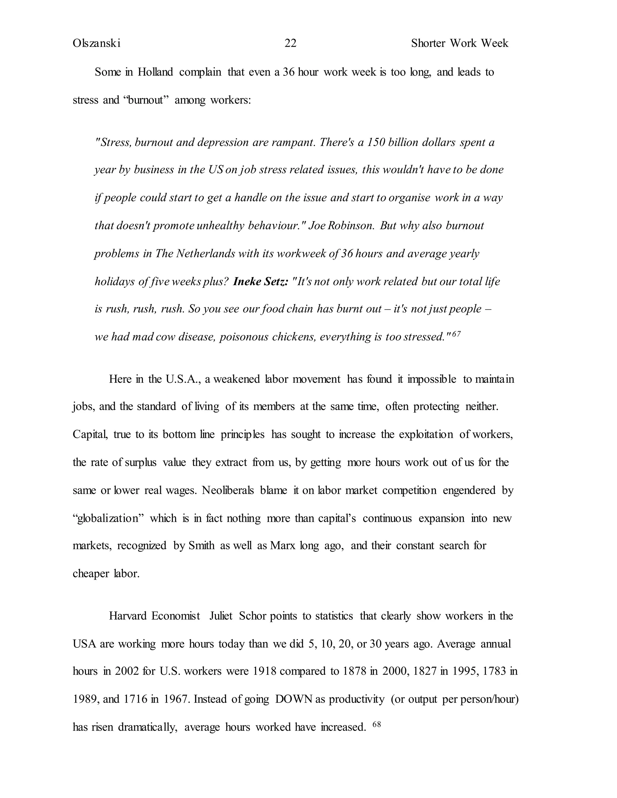 Olszanski 22 Shorter Work Week
Some in Holland complain that even a 36 hour work week is too long, and leads to
stress and “burnout” among workers:
"Stress, burnout and depression are rampant. There's a 150 billion dollars spent a
year by business in the US on job stress related issues, this wouldn't have to be done
if people could start to get a handle on the issue and start to organise work in a way
that doesn't promote unhealthy behaviour." Joe Robinson. But why also burnout
problems in The Netherlands with its workweek of 36 hours and average yearly
holidays of five weeks plus? Ineke Setz: "It's not only work related but our total life
is rush, rush, rush. So you see our food chain has burnt out – it's not just people –
we had mad cow disease, poisonous chickens, everything is too stressed."67
Here in the U.S.A., a weakened labor movement has found it impossible to maintain
jobs, and the standard of living of its members at the same time, often protecting neither.
Capital, true to its bottom line principles has sought to increase the exploitation of workers,
the rate of surplus value they extract from us, by getting more hours work out of us for the
same or lower real wages. Neoliberals blame it on labor market competition engendered by
“globalization” which is in fact nothing more than capital’s continuous expansion into new
markets, recognized by Smith as well as Marx long ago, and their constant search for
cheaper labor.
Harvard Economist Juliet Schor points to statistics that clearly show workers in the
USA are working more hours today than we did 5, 10, 20, or 30 years ago. Average annual
hours in 2002 for U.S. workers were 1918 compared to 1878 in 2000, 1827 in 1995, 1783 in
1989, and 1716 in 1967. Instead of going DOWN as productivity (or output per person/hour)
has risen dramatically, average hours worked have increased. 68
 
