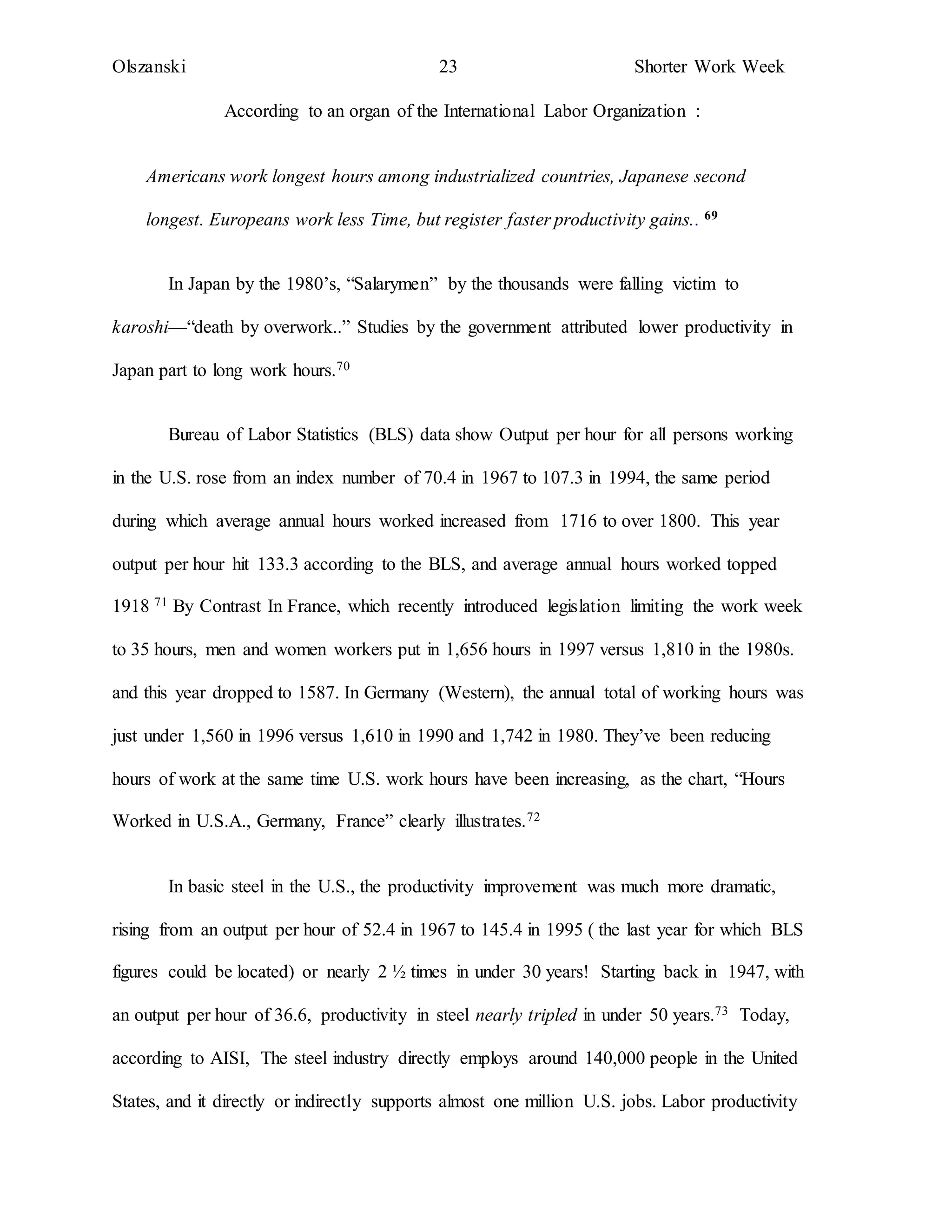 Olszanski 23 Shorter Work Week
According to an organ of the International Labor Organization :
Americans work longest hours among industrialized countries, Japanese second
longest. Europeans work less Time, but register faster productivity gains.. 69
In Japan by the 1980’s, “Salarymen” by the thousands were falling victim to
karoshi—“death by overwork..” Studies by the government attributed lower productivity in
Japan part to long work hours.70
Bureau of Labor Statistics (BLS) data show Output per hour for all persons working
in the U.S. rose from an index number of 70.4 in 1967 to 107.3 in 1994, the same period
during which average annual hours worked increased from 1716 to over 1800. This year
output per hour hit 133.3 according to the BLS, and average annual hours worked topped
1918 71 By Contrast In France, which recently introduced legislation limiting the work week
to 35 hours, men and women workers put in 1,656 hours in 1997 versus 1,810 in the 1980s.
and this year dropped to 1587. In Germany (Western), the annual total of working hours was
just under 1,560 in 1996 versus 1,610 in 1990 and 1,742 in 1980. They’ve been reducing
hours of work at the same time U.S. work hours have been increasing, as the chart, “Hours
Worked in U.S.A., Germany, France” clearly illustrates.72
In basic steel in the U.S., the productivity improvement was much more dramatic,
rising from an output per hour of 52.4 in 1967 to 145.4 in 1995 ( the last year for which BLS
figures could be located) or nearly 2 ½ times in under 30 years! Starting back in 1947, with
an output per hour of 36.6, productivity in steel nearly tripled in under 50 years.73 Today,
according to AISI, The steel industry directly employs around 140,000 people in the United
States, and it directly or indirectly supports almost one million U.S. jobs. Labor productivity
 