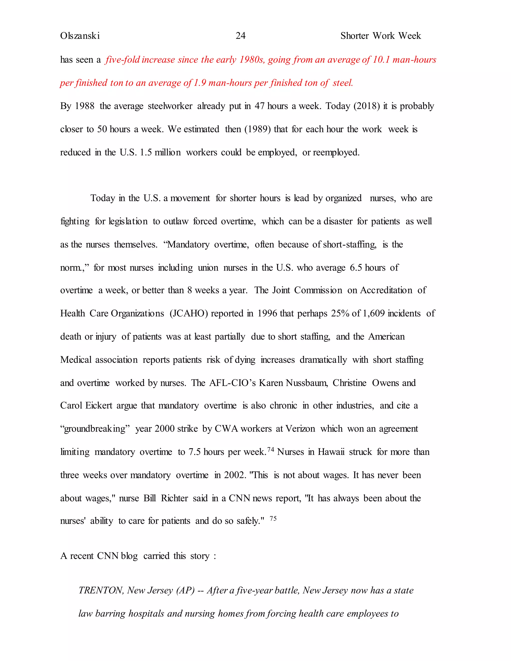 Olszanski 24 Shorter Work Week
has seen a five-fold increase since the early 1980s, going from an average of 10.1 man-hours
per finished ton to an average of 1.9 man-hours per finished ton of steel.
By 1988 the average steelworker already put in 47 hours a week. Today (2018) it is probably
closer to 50 hours a week. We estimated then (1989) that for each hour the work week is
reduced in the U.S. 1.5 million workers could be employed, or reemployed.
Today in the U.S. a movement for shorter hours is lead by organized nurses, who are
fighting for legislation to outlaw forced overtime, which can be a disaster for patients as well
as the nurses themselves. “Mandatory overtime, often because of short-staffing, is the
norm.,” for most nurses including union nurses in the U.S. who average 6.5 hours of
overtime a week, or better than 8 weeks a year. The Joint Commission on Accreditation of
Health Care Organizations (JCAHO) reported in 1996 that perhaps 25% of 1,609 incidents of
death or injury of patients was at least partially due to short staffing, and the American
Medical association reports patients risk of dying increases dramatically with short staffing
and overtime worked by nurses. The AFL-CIO’s Karen Nussbaum, Christine Owens and
Carol Eickert argue that mandatory overtime is also chronic in other industries, and cite a
“groundbreaking” year 2000 strike by CWA workers at Verizon which won an agreement
limiting mandatory overtime to 7.5 hours per week.74 Nurses in Hawaii struck for more than
three weeks over mandatory overtime in 2002. "This is not about wages. It has never been
about wages," nurse Bill Richter said in a CNN news report, "It has always been about the
nurses' ability to care for patients and do so safely." 75
A recent CNN blog carried this story :
TRENTON, New Jersey (AP) -- After a five-year battle, New Jersey now has a state
law barring hospitals and nursing homes from forcing health care employees to
 