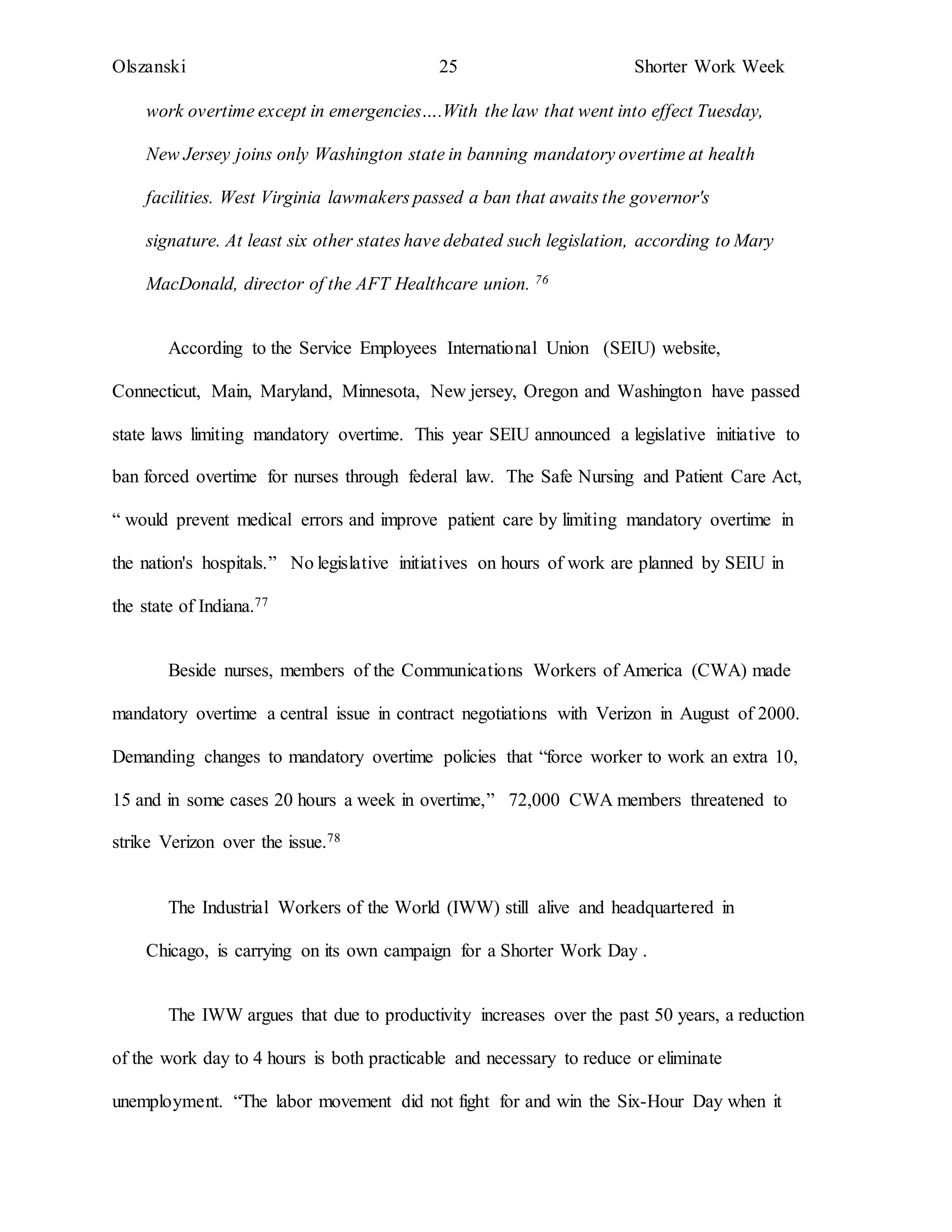 Olszanski 25 Shorter Work Week
work overtime except in emergencies….With the law that went into effect Tuesday,
New Jersey joins only Washington state in banning mandatory overtime at health
facilities. West Virginia lawmakers passed a ban that awaits the governor's
signature. At least six other states have debated such legislation, according to Mary
MacDonald, director of the AFT Healthcare union. 76
According to the Service Employees International Union (SEIU) website,
Connecticut, Main, Maryland, Minnesota, New jersey, Oregon and Washington have passed
state laws limiting mandatory overtime. This year SEIU announced a legislative initiative to
ban forced overtime for nurses through federal law. The Safe Nursing and Patient Care Act,
“ would prevent medical errors and improve patient care by limiting mandatory overtime in
the nation's hospitals.” No legislative initiatives on hours of work are planned by SEIU in
the state of Indiana.77
Beside nurses, members of the Communications Workers of America (CWA) made
mandatory overtime a central issue in contract negotiations with Verizon in August of 2000.
Demanding changes to mandatory overtime policies that “force worker to work an extra 10,
15 and in some cases 20 hours a week in overtime,” 72,000 CWA members threatened to
strike Verizon over the issue.78
The Industrial Workers of the World (IWW) still alive and headquartered in
Chicago, is carrying on its own campaign for a Shorter Work Day .
The IWW argues that due to productivity increases over the past 50 years, a reduction
of the work day to 4 hours is both practicable and necessary to reduce or eliminate
unemployment. “The labor movement did not fight for and win the Six-Hour Day when it
 