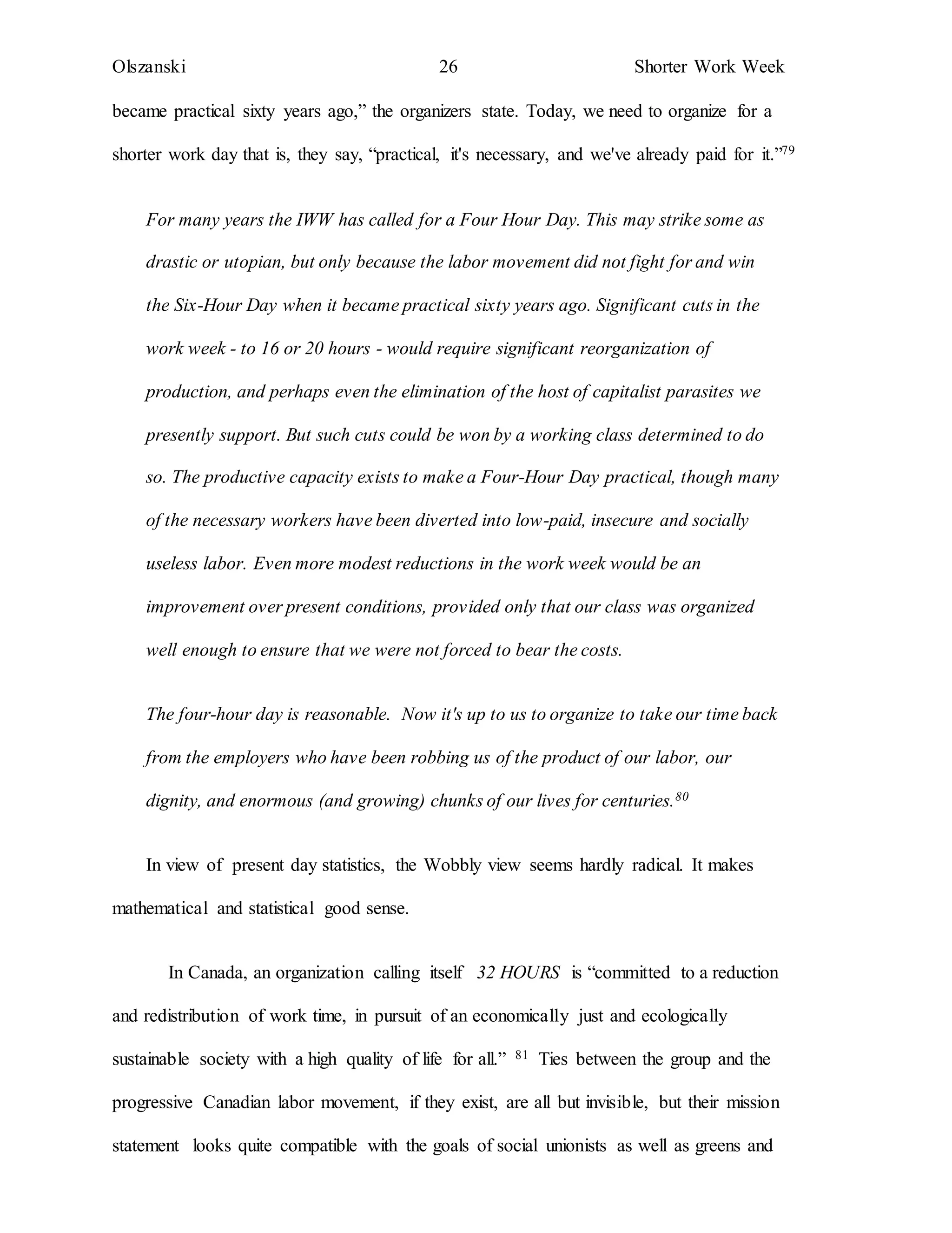 Olszanski 26 Shorter Work Week
became practical sixty years ago,” the organizers state. Today, we need to organize for a
shorter work day that is, they say, “practical, it's necessary, and we've already paid for it.”79
For many years the IWW has called for a Four Hour Day. This may strike some as
drastic or utopian, but only because the labor movement did not fight for and win
the Six-Hour Day when it became practical sixty years ago. Significant cuts in the
work week - to 16 or 20 hours - would require significant reorganization of
production, and perhaps even the elimination of the host of capitalist parasites we
presently support. But such cuts could be won by a working class determined to do
so. The productive capacity exists to make a Four-Hour Day practical, though many
of the necessary workers have been diverted into low-paid, insecure and socially
useless labor. Even more modest reductions in the work week would be an
improvement over present conditions, provided only that our class was organized
well enough to ensure that we were not forced to bear the costs.
The four-hour day is reasonable. Now it's up to us to organize to take our time back
from the employers who have been robbing us of the product of our labor, our
dignity, and enormous (and growing) chunks of our lives for centuries.80
In view of present day statistics, the Wobbly view seems hardly radical. It makes
mathematical and statistical good sense.
In Canada, an organization calling itself 32 HOURS is “committed to a reduction
and redistribution of work time, in pursuit of an economically just and ecologically
sustainable society with a high quality of life for all.” 81 Ties between the group and the
progressive Canadian labor movement, if they exist, are all but invisible, but their mission
statement looks quite compatible with the goals of social unionists as well as greens and
 
