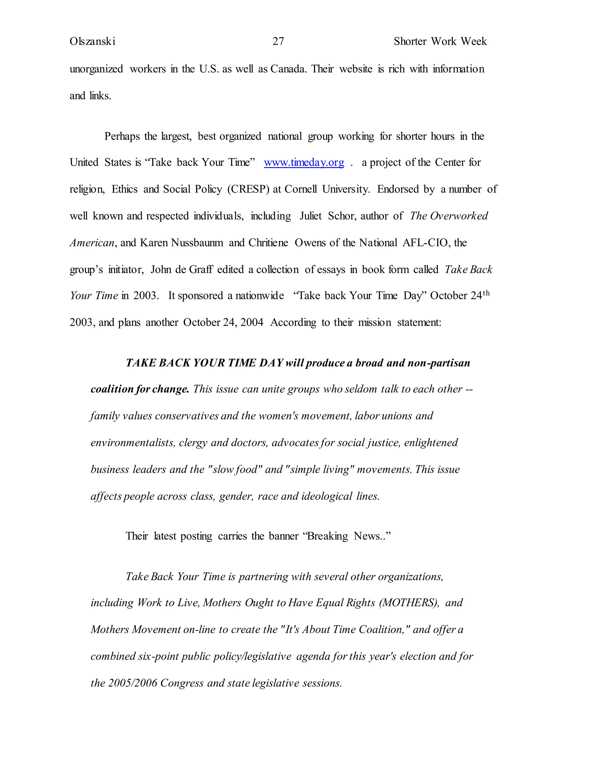 Olszanski 27 Shorter Work Week
unorganized workers in the U.S. as well as Canada. Their website is rich with information
and links.
Perhaps the largest, best organized national group working for shorter hours in the
United States is “Take back Your Time” www.timeday.org . a project of the Center for
religion, Ethics and Social Policy (CRESP) at Cornell University. Endorsed by a number of
well known and respected individuals, including Juliet Schor, author of The Overworked
American, and Karen Nussbaunm and Chritiene Owens of the National AFL-CIO, the
group’s initiator, John de Graff edited a collection of essays in book form called Take Back
Your Time in 2003. It sponsored a nationwide “Take back Your Time Day” October 24th
2003, and plans another October 24, 2004 According to their mission statement:
TAKE BACK YOUR TIME DAY will produce a broad and non-partisan
coalition for change. This issue can unite groups who seldom talk to each other --
family values conservatives and the women's movement, labor unions and
environmentalists, clergy and doctors, advocates for social justice, enlightened
business leaders and the "slow food" and "simple living" movements. This issue
affects people across class, gender, race and ideological lines.
Their latest posting carries the banner “Breaking News..”
Take Back Your Time is partnering with several other organizations,
including Work to Live, Mothers Ought to Have Equal Rights (MOTHERS), and
Mothers Movement on-line to create the "It's About Time Coalition," and offer a
combined six-point public policy/legislative agenda for this year's election and for
the 2005/2006 Congress and state legislative sessions.
 