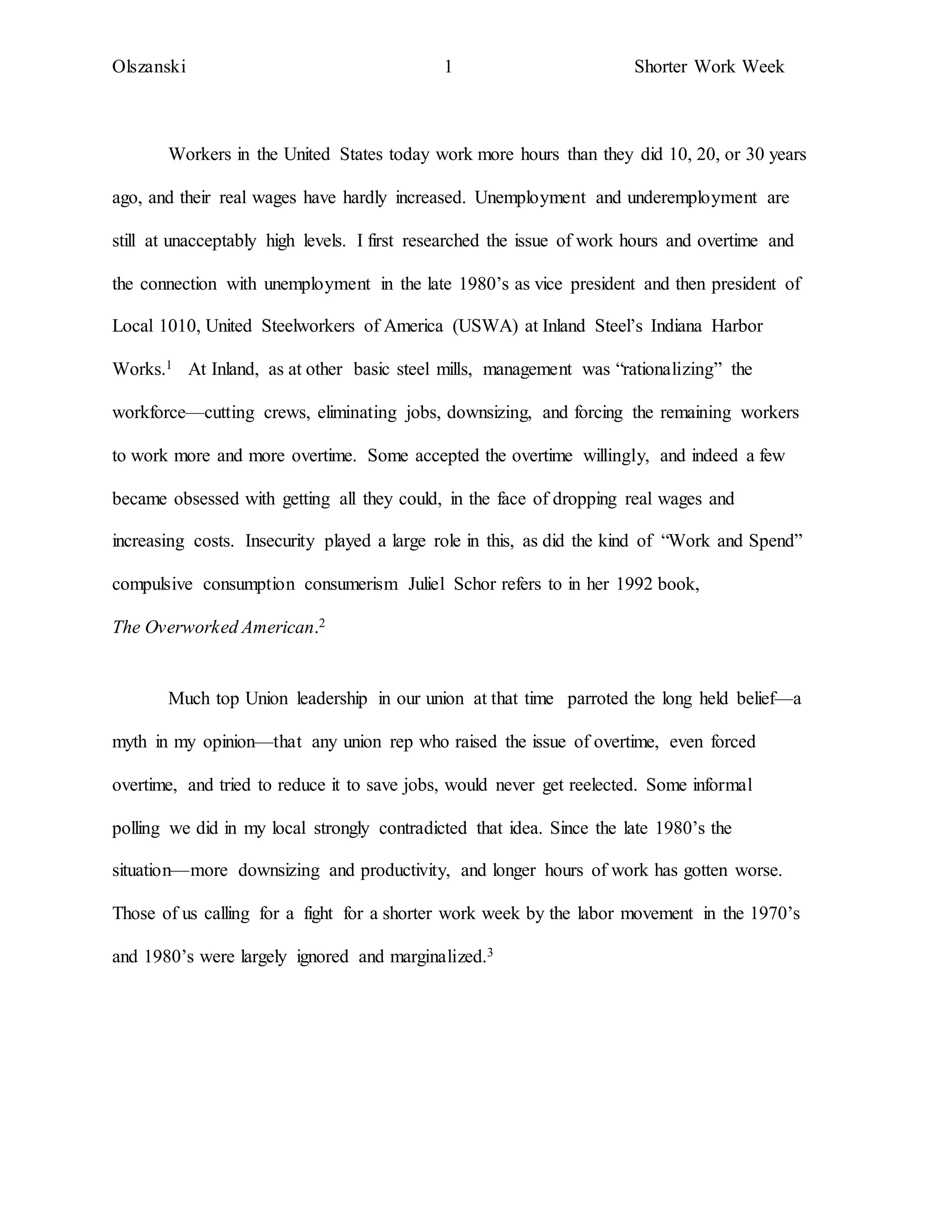 Olszanski 1 Shorter Work Week
Workers in the United States today work more hours than they did 10, 20, or 30 years
ago, and their real wages have hardly increased. Unemployment and underemployment are
still at unacceptably high levels. I first researched the issue of work hours and overtime and
the connection with unemployment in the late 1980’s as vice president and then president of
Local 1010, United Steelworkers of America (USWA) at Inland Steel’s Indiana Harbor
Works.1 At Inland, as at other basic steel mills, management was “rationalizing” the
workforce—cutting crews, eliminating jobs, downsizing, and forcing the remaining workers
to work more and more overtime. Some accepted the overtime willingly, and indeed a few
became obsessed with getting all they could, in the face of dropping real wages and
increasing costs. Insecurity played a large role in this, as did the kind of “Work and Spend”
compulsive consumption consumerism Juliel Schor refers to in her 1992 book,
The Overworked American.2
Much top Union leadership in our union at that time parroted the long held belief—a
myth in my opinion—that any union rep who raised the issue of overtime, even forced
overtime, and tried to reduce it to save jobs, would never get reelected. Some informal
polling we did in my local strongly contradicted that idea. Since the late 1980’s the
situation—more downsizing and productivity, and longer hours of work has gotten worse.
Those of us calling for a fight for a shorter work week by the labor movement in the 1970’s
and 1980’s were largely ignored and marginalized.3
 