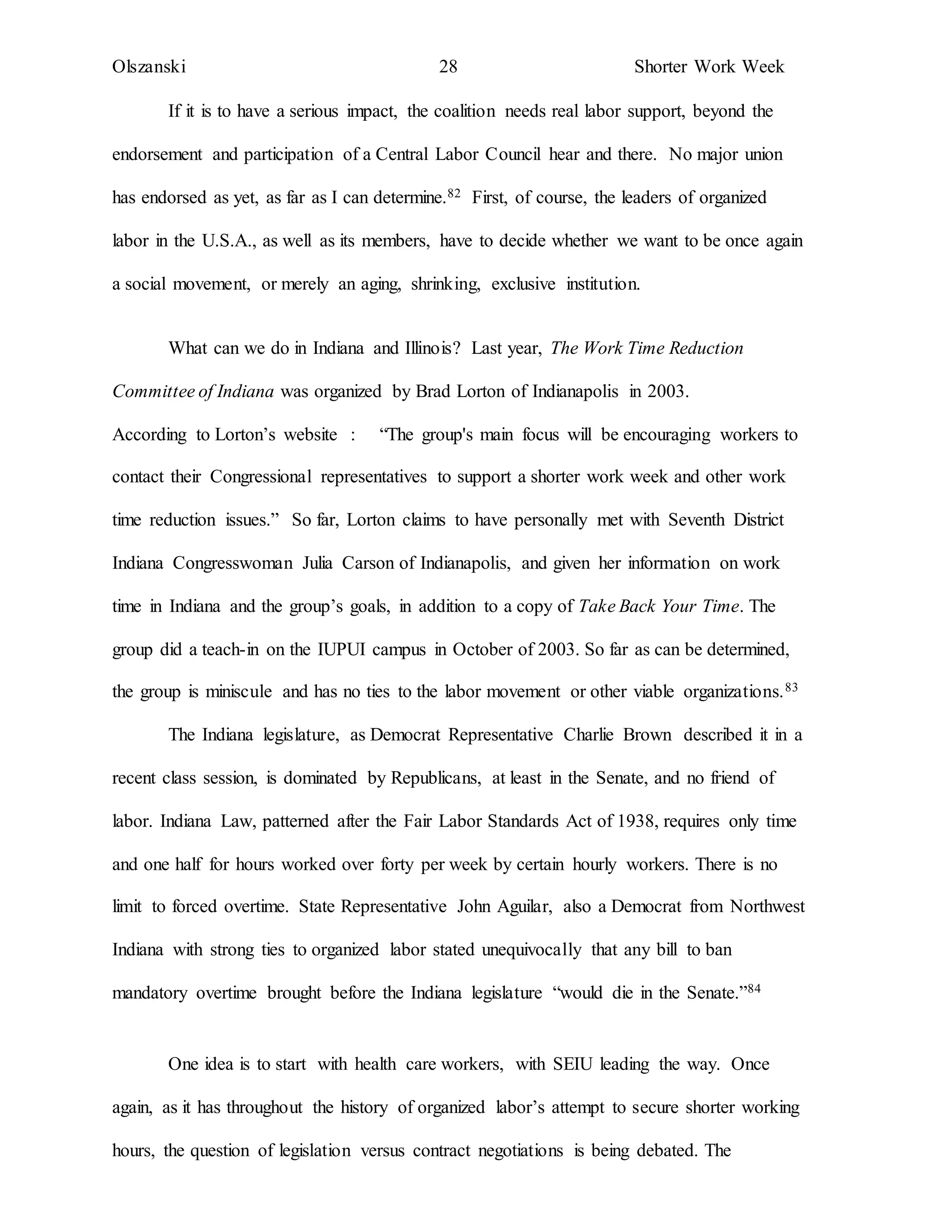 Olszanski 28 Shorter Work Week
If it is to have a serious impact, the coalition needs real labor support, beyond the
endorsement and participation of a Central Labor Council hear and there. No major union
has endorsed as yet, as far as I can determine.82 First, of course, the leaders of organized
labor in the U.S.A., as well as its members, have to decide whether we want to be once again
a social movement, or merely an aging, shrinking, exclusive institution.
What can we do in Indiana and Illinois? Last year, The Work Time Reduction
Committee of Indiana was organized by Brad Lorton of Indianapolis in 2003.
According to Lorton’s website : “The group's main focus will be encouraging workers to
contact their Congressional representatives to support a shorter work week and other work
time reduction issues.” So far, Lorton claims to have personally met with Seventh District
Indiana Congresswoman Julia Carson of Indianapolis, and given her information on work
time in Indiana and the group’s goals, in addition to a copy of Take Back Your Time. The
group did a teach-in on the IUPUI campus in October of 2003. So far as can be determined,
the group is miniscule and has no ties to the labor movement or other viable organizations.83
The Indiana legislature, as Democrat Representative Charlie Brown described it in a
recent class session, is dominated by Republicans, at least in the Senate, and no friend of
labor. Indiana Law, patterned after the Fair Labor Standards Act of 1938, requires only time
and one half for hours worked over forty per week by certain hourly workers. There is no
limit to forced overtime. State Representative John Aguilar, also a Democrat from Northwest
Indiana with strong ties to organized labor stated unequivocally that any bill to ban
mandatory overtime brought before the Indiana legislature “would die in the Senate.”84
One idea is to start with health care workers, with SEIU leading the way. Once
again, as it has throughout the history of organized labor’s attempt to secure shorter working
hours, the question of legislation versus contract negotiations is being debated. The
 
