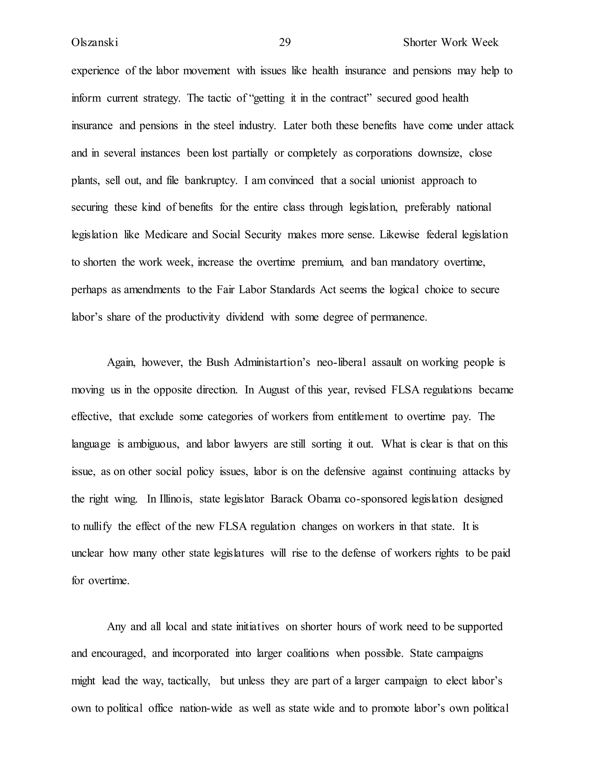 Olszanski 29 Shorter Work Week
experience of the labor movement with issues like health insurance and pensions may help to
inform current strategy. The tactic of “getting it in the contract” secured good health
insurance and pensions in the steel industry. Later both these benefits have come under attack
and in several instances been lost partially or completely as corporations downsize, close
plants, sell out, and file bankruptcy. I am convinced that a social unionist approach to
securing these kind of benefits for the entire class through legislation, preferably national
legislation like Medicare and Social Security makes more sense. Likewise federal legislation
to shorten the work week, increase the overtime premium, and ban mandatory overtime,
perhaps as amendments to the Fair Labor Standards Act seems the logical choice to secure
labor’s share of the productivity dividend with some degree of permanence.
Again, however, the Bush Administartion’s neo-liberal assault on working people is
moving us in the opposite direction. In August of this year, revised FLSA regulations became
effective, that exclude some categories of workers from entitlement to overtime pay. The
language is ambiguous, and labor lawyers are still sorting it out. What is clear is that on this
issue, as on other social policy issues, labor is on the defensive against continuing attacks by
the right wing. In Illinois, state legislator Barack Obama co-sponsored legislation designed
to nullify the effect of the new FLSA regulation changes on workers in that state. It is
unclear how many other state legislatures will rise to the defense of workers rights to be paid
for overtime.
Any and all local and state initiatives on shorter hours of work need to be supported
and encouraged, and incorporated into larger coalitions when possible. State campaigns
might lead the way, tactically, but unless they are part of a larger campaign to elect labor’s
own to political office nation-wide as well as state wide and to promote labor’s own political
 