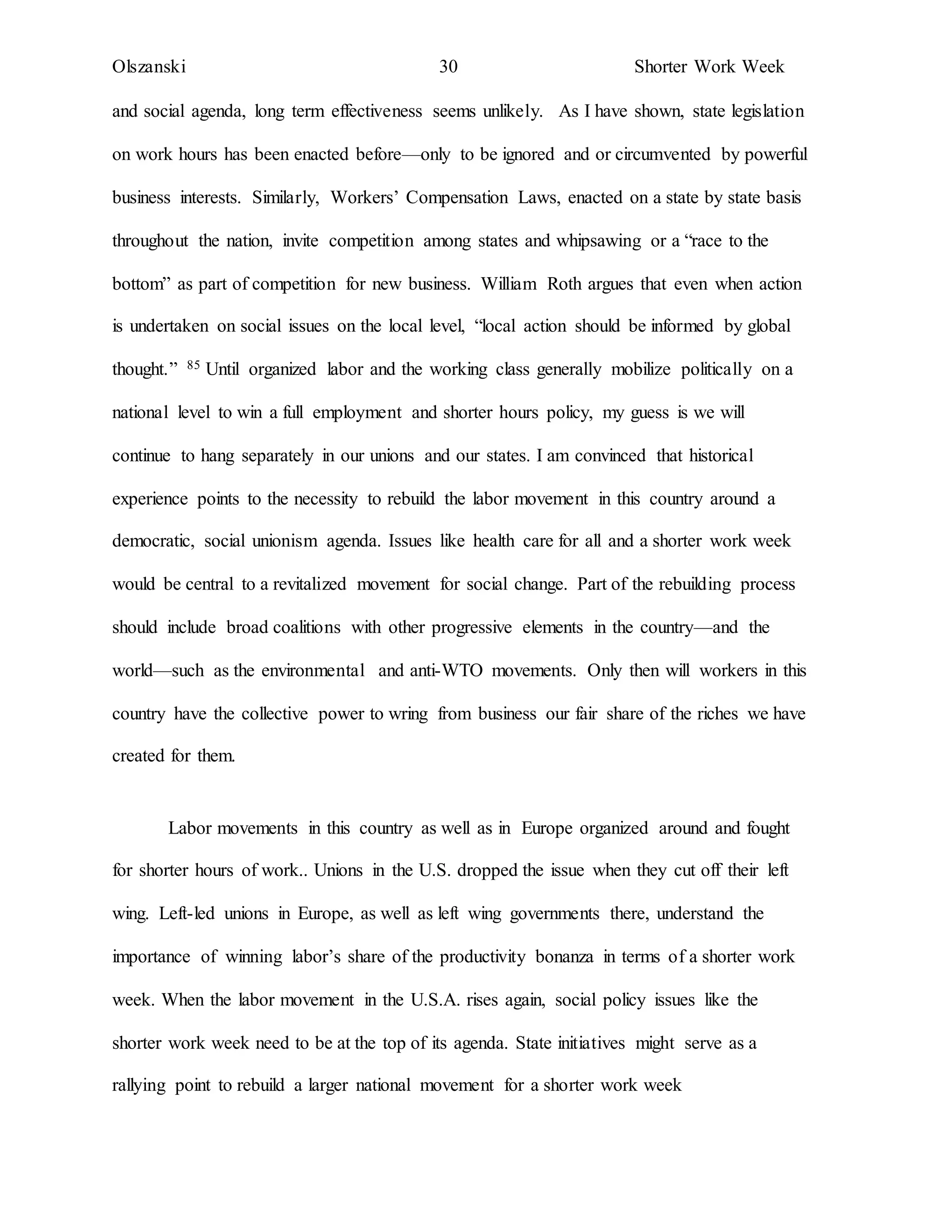 Olszanski 30 Shorter Work Week
and social agenda, long term effectiveness seems unlikely. As I have shown, state legislation
on work hours has been enacted before—only to be ignored and or circumvented by powerful
business interests. Similarly, Workers’ Compensation Laws, enacted on a state by state basis
throughout the nation, invite competition among states and whipsawing or a “race to the
bottom” as part of competition for new business. William Roth argues that even when action
is undertaken on social issues on the local level, “local action should be informed by global
thought.” 85 Until organized labor and the working class generally mobilize politically on a
national level to win a full employment and shorter hours policy, my guess is we will
continue to hang separately in our unions and our states. I am convinced that historical
experience points to the necessity to rebuild the labor movement in this country around a
democratic, social unionism agenda. Issues like health care for all and a shorter work week
would be central to a revitalized movement for social change. Part of the rebuilding process
should include broad coalitions with other progressive elements in the country—and the
world—such as the environmental and anti-WTO movements. Only then will workers in this
country have the collective power to wring from business our fair share of the riches we have
created for them.
Labor movements in this country as well as in Europe organized around and fought
for shorter hours of work.. Unions in the U.S. dropped the issue when they cut off their left
wing. Left-led unions in Europe, as well as left wing governments there, understand the
importance of winning labor’s share of the productivity bonanza in terms of a shorter work
week. When the labor movement in the U.S.A. rises again, social policy issues like the
shorter work week need to be at the top of its agenda. State initiatives might serve as a
rallying point to rebuild a larger national movement for a shorter work week
 