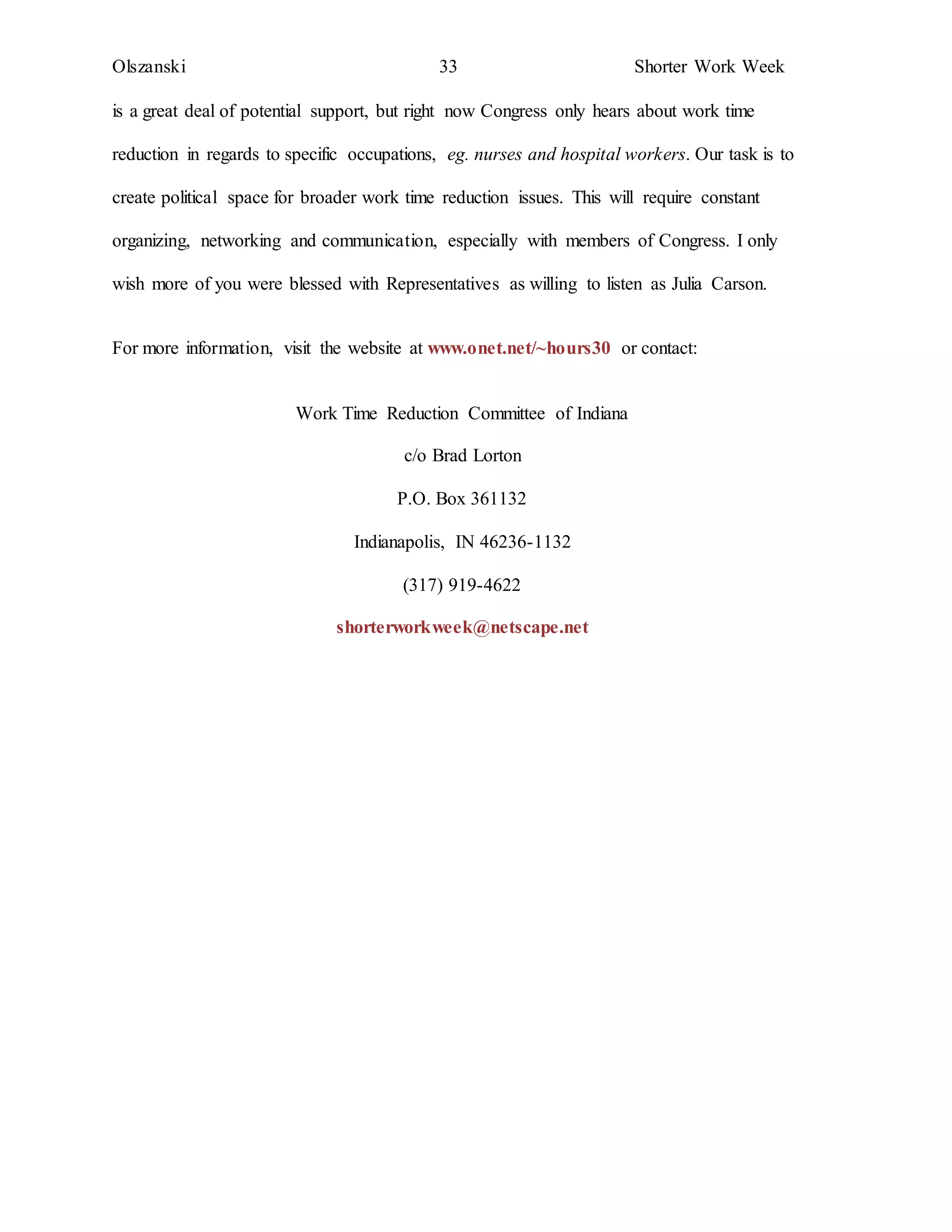 Olszanski 33 Shorter Work Week
is a great deal of potential support, but right now Congress only hears about work time
reduction in regards to specific occupations, eg. nurses and hospital workers. Our task is to
create political space for broader work time reduction issues. This will require constant
organizing, networking and communication, especially with members of Congress. I only
wish more of you were blessed with Representatives as willing to listen as Julia Carson.
For more information, visit the website at www.onet.net/~hours30 or contact:
Work Time Reduction Committee of Indiana
c/o Brad Lorton
P.O. Box 361132
Indianapolis, IN 46236-1132
(317) 919-4622
shorterworkweek@netscape.net
 