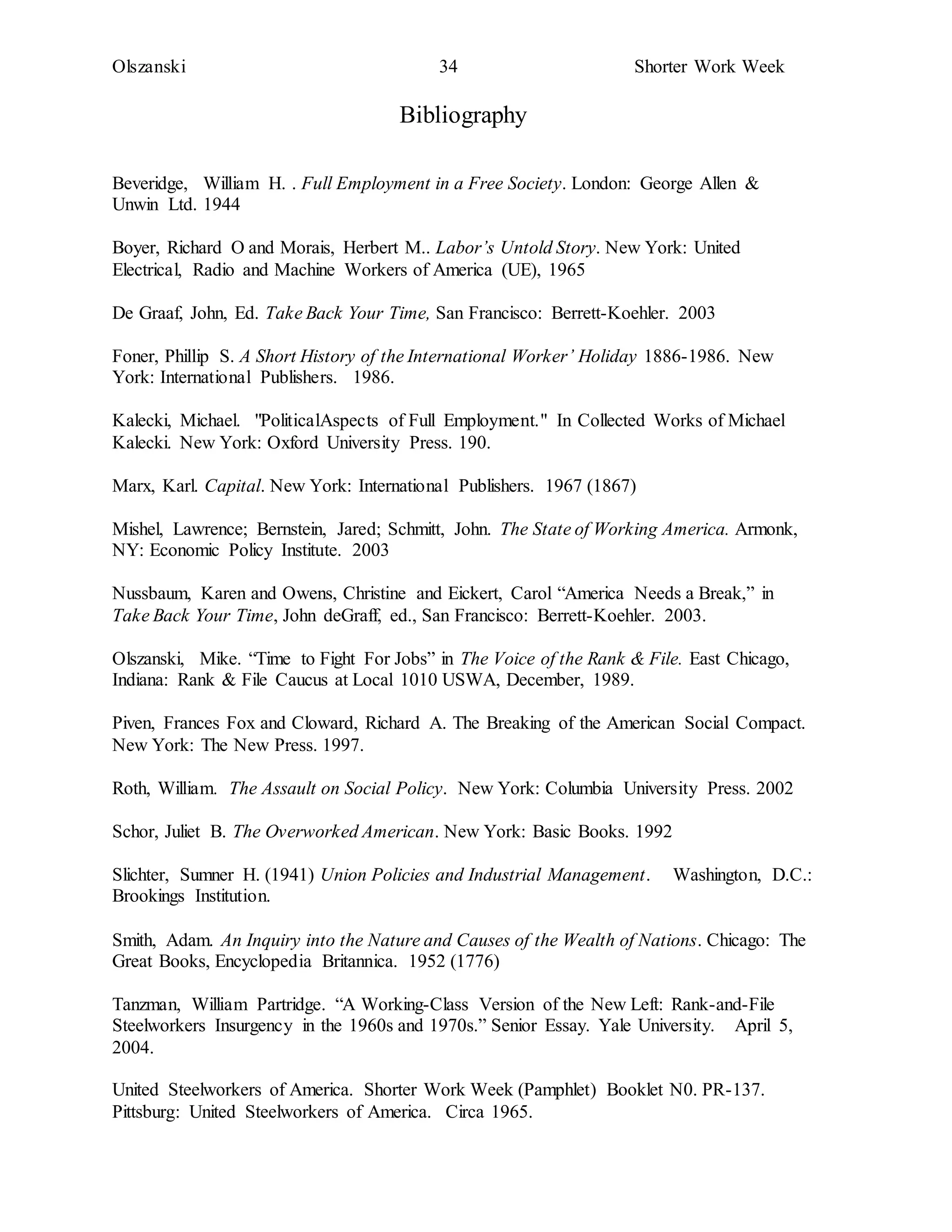 Olszanski 34 Shorter Work Week
Bibliography
Beveridge, William H. . Full Employment in a Free Society. London: George Allen &
Unwin Ltd. 1944
Boyer, Richard O and Morais, Herbert M.. Labor’s Untold Story. New York: United
Electrical, Radio and Machine Workers of America (UE), 1965
De Graaf, John, Ed. Take Back Your Time, San Francisco: Berrett-Koehler. 2003
Foner, Phillip S. A Short History of the International Worker’ Holiday 1886-1986. New
York: International Publishers. 1986.
Kalecki, Michael. "PoliticalAspects of Full Employment." In Collected Works of Michael
Kalecki. New York: Oxford University Press. 190.
Marx, Karl. Capital. New York: International Publishers. 1967 (1867)
Mishel, Lawrence; Bernstein, Jared; Schmitt, John. The State of Working America. Armonk,
NY: Economic Policy Institute. 2003
Nussbaum, Karen and Owens, Christine and Eickert, Carol “America Needs a Break,” in
Take Back Your Time, John deGraff, ed., San Francisco: Berrett-Koehler. 2003.
Olszanski, Mike. “Time to Fight For Jobs” in The Voice of the Rank & File. East Chicago,
Indiana: Rank & File Caucus at Local 1010 USWA, December, 1989.
Piven, Frances Fox and Cloward, Richard A. The Breaking of the American Social Compact.
New York: The New Press. 1997.
Roth, William. The Assault on Social Policy. New York: Columbia University Press. 2002
Schor, Juliet B. The Overworked American. New York: Basic Books. 1992
Slichter, Sumner H. (1941) Union Policies and Industrial Management. Washington, D.C.:
Brookings Institution.
Smith, Adam. An Inquiry into the Nature and Causes of the Wealth of Nations. Chicago: The
Great Books, Encyclopedia Britannica. 1952 (1776)
Tanzman, William Partridge. “A Working-Class Version of the New Left: Rank-and-File
Steelworkers Insurgency in the 1960s and 1970s.” Senior Essay. Yale University. April 5,
2004.
United Steelworkers of America. Shorter Work Week (Pamphlet) Booklet N0. PR-137.
Pittsburg: United Steelworkers of America. Circa 1965.
 