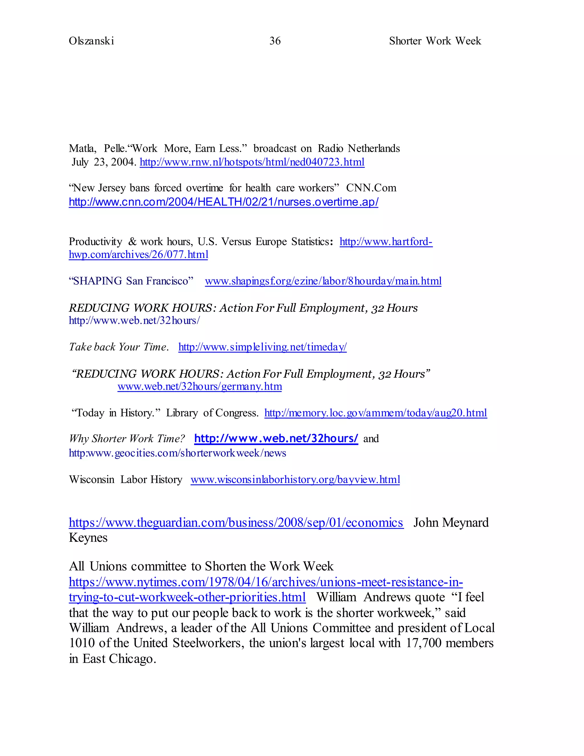 Olszanski 36 Shorter Work Week
Matla, Pelle.“Work More, Earn Less.” broadcast on Radio Netherlands
July 23, 2004. http://www.rnw.nl/hotspots/html/ned040723.html
“New Jersey bans forced overtime for health care workers” CNN.Com
http://www.cnn.com/2004/HEALTH/02/21/nurses.overtime.ap/
Productivity & work hours, U.S. Versus Europe Statistics: http://www.hartford-
hwp.com/archives/26/077.html
“SHAPING San Francisco” www.shapingsf.org/ezine/labor/8hourday/main.html
REDUCING WORK HOURS: Action For Full Employment, 32 Hours
http://www.web.net/32hours/
Take back Your Time. http://www.simpleliving.net/timeday/
“REDUCING WORK HOURS: Action For Full Employment, 32 Hours”
www.web.net/32hours/germany.htm
“Today in History.” Library of Congress. http://memory.loc.gov/ammem/today/aug20.html
Why Shorter Work Time? http://www.web.net/32hours/ and
http:www.geocities.com/shorterworkweek/news
Wisconsin Labor History www.wisconsinlaborhistory.org/bayview.html
https://www.theguardian.com/business/2008/sep/01/economics John Meynard
Keynes
All Unions committee to Shorten the Work Week
https://www.nytimes.com/1978/04/16/archives/unions-meet-resistance-in-
trying-to-cut-workweek-other-priorities.html William Andrews quote “I feel
that the way to put our people back to work is the shorter workweek,” said
William Andrews, a leader of the All Unions Committee and president of Local
1010 of the United Steelworkers, the union's largest local with 17,700 members
in East Chicago.
 