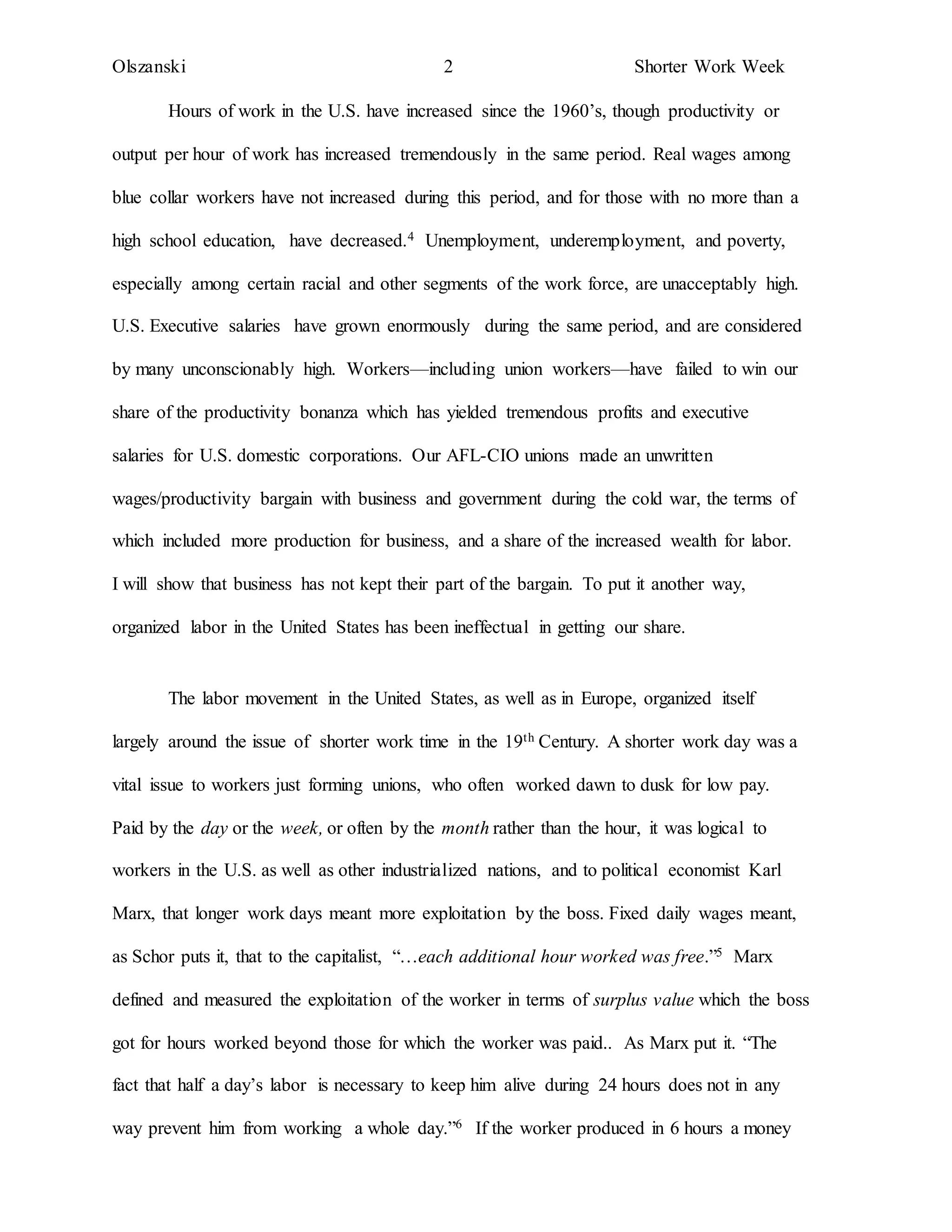 Olszanski 2 Shorter Work Week
Hours of work in the U.S. have increased since the 1960’s, though productivity or
output per hour of work has increased tremendously in the same period. Real wages among
blue collar workers have not increased during this period, and for those with no more than a
high school education, have decreased.4 Unemployment, underemployment, and poverty,
especially among certain racial and other segments of the work force, are unacceptably high.
U.S. Executive salaries have grown enormously during the same period, and are considered
by many unconscionably high. Workers—including union workers—have failed to win our
share of the productivity bonanza which has yielded tremendous profits and executive
salaries for U.S. domestic corporations. Our AFL-CIO unions made an unwritten
wages/productivity bargain with business and government during the cold war, the terms of
which included more production for business, and a share of the increased wealth for labor.
I will show that business has not kept their part of the bargain. To put it another way,
organized labor in the United States has been ineffectual in getting our share.
The labor movement in the United States, as well as in Europe, organized itself
largely around the issue of shorter work time in the 19th Century. A shorter work day was a
vital issue to workers just forming unions, who often worked dawn to dusk for low pay.
Paid by the day or the week, or often by the month rather than the hour, it was logical to
workers in the U.S. as well as other industrialized nations, and to political economist Karl
Marx, that longer work days meant more exploitation by the boss. Fixed daily wages meant,
as Schor puts it, that to the capitalist, “…each additional hour worked was free.”5 Marx
defined and measured the exploitation of the worker in terms of surplus value which the boss
got for hours worked beyond those for which the worker was paid.. As Marx put it. “The
fact that half a day’s labor is necessary to keep him alive during 24 hours does not in any
way prevent him from working a whole day.”6 If the worker produced in 6 hours a money
 