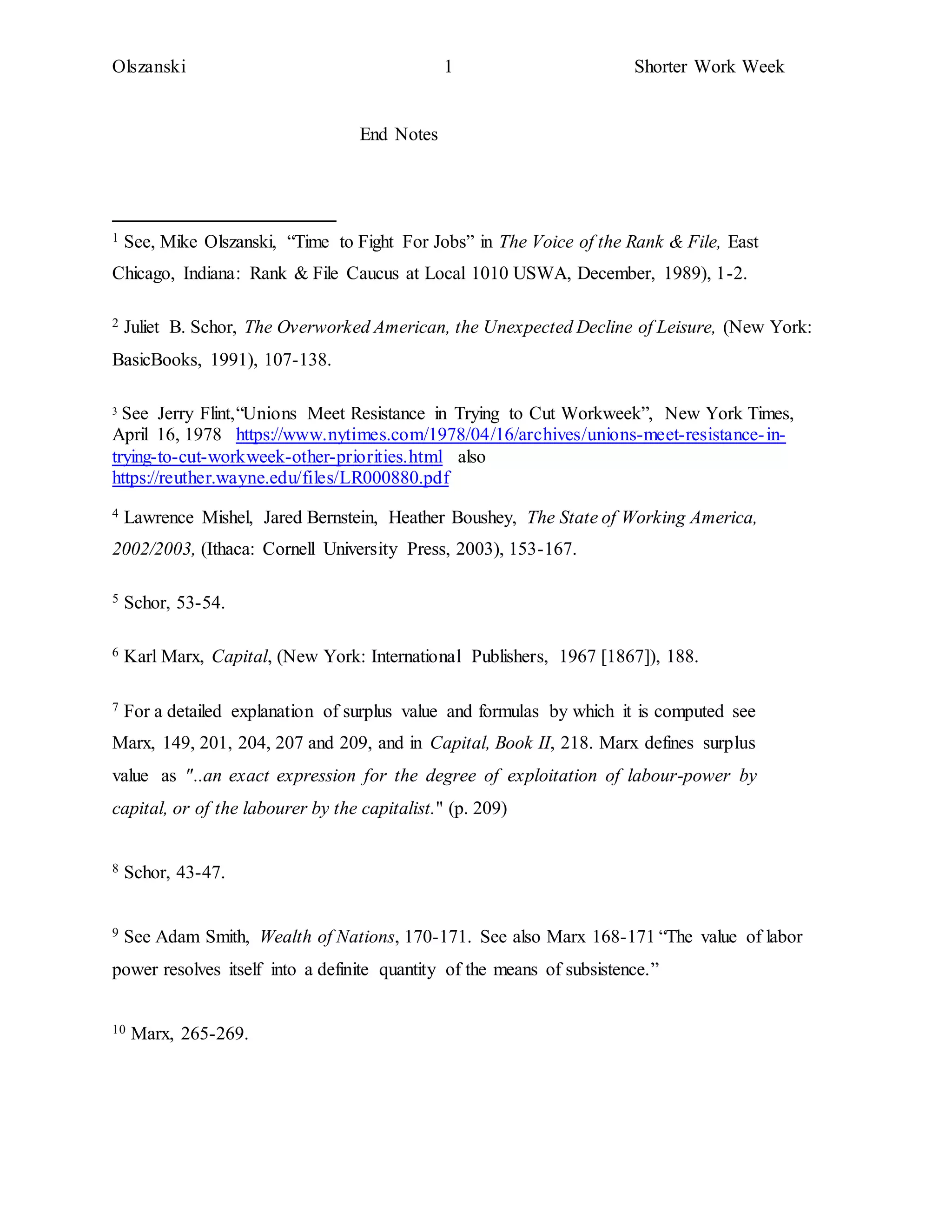 Olszanski 1 Shorter Work Week
End Notes
1 See, Mike Olszanski, “Time to Fight For Jobs” in The Voice of the Rank & File, East
Chicago, Indiana: Rank & File Caucus at Local 1010 USWA, December, 1989), 1-2.
2 Juliet B. Schor, The Overworked American, the Unexpected Decline of Leisure, (New York:
BasicBooks, 1991), 107-138.
3 See Jerry Flint,“Unions Meet Resistance in Trying to Cut Workweek”, New York Times,
April 16, 1978 https://www.nytimes.com/1978/04/16/archives/unions-meet-resistance-in-
trying-to-cut-workweek-other-priorities.html also
https://reuther.wayne.edu/files/LR000880.pdf
4 Lawrence Mishel, Jared Bernstein, Heather Boushey, The State of Working America,
2002/2003, (Ithaca: Cornell University Press, 2003), 153-167.
5 Schor, 53-54.
6 Karl Marx, Capital, (New York: International Publishers, 1967 [1867]), 188.
7 For a detailed explanation of surplus value and formulas by which it is computed see
Marx, 149, 201, 204, 207 and 209, and in Capital, Book II, 218. Marx defines surplus
value as "..an exact expression for the degree of exploitation of labour-power by
capital, or of the labourer by the capitalist." (p. 209)
8 Schor, 43-47.
9 See Adam Smith, Wealth of Nations, 170-171. See also Marx 168-171 “The value of labor
power resolves itself into a definite quantity of the means of subsistence.”
10 Marx, 265-269.
 