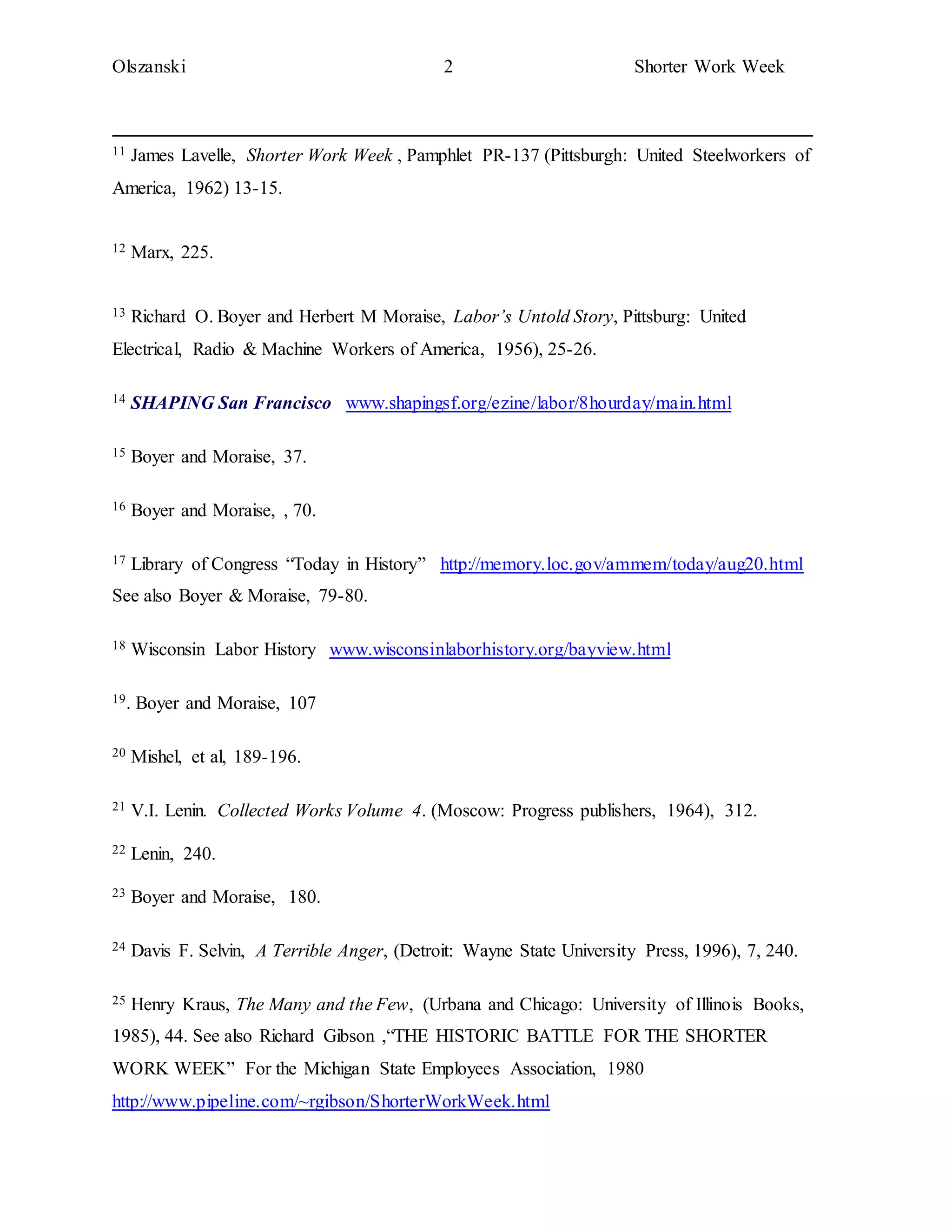 Olszanski 2 Shorter Work Week
11 James Lavelle, Shorter Work Week , Pamphlet PR-137 (Pittsburgh: United Steelworkers of
America, 1962) 13-15.
12 Marx, 225.
13 Richard O. Boyer and Herbert M Moraise, Labor’s Untold Story, Pittsburg: United
Electrical, Radio & Machine Workers of America, 1956), 25-26.
14 SHAPING San Francisco www.shapingsf.org/ezine/labor/8hourday/main.html
15 Boyer and Moraise, 37.
16 Boyer and Moraise, , 70.
17 Library of Congress “Today in History” http://memory.loc.gov/ammem/today/aug20.html
See also Boyer & Moraise, 79-80.
18 Wisconsin Labor History www.wisconsinlaborhistory.org/bayview.html
19. Boyer and Moraise, 107
20 Mishel, et al, 189-196.
21 V.I. Lenin. Collected Works Volume 4. (Moscow: Progress publishers, 1964), 312.
22 Lenin, 240.
23 Boyer and Moraise, 180.
24 Davis F. Selvin, A Terrible Anger, (Detroit: Wayne State University Press, 1996), 7, 240.
25 Henry Kraus, The Many and the Few, (Urbana and Chicago: University of Illinois Books,
1985), 44. See also Richard Gibson ,“THE HISTORIC BATTLE FOR THE SHORTER
WORK WEEK” For the Michigan State Employees Association, 1980
http://www.pipeline.com/~rgibson/ShorterWorkWeek.html
 