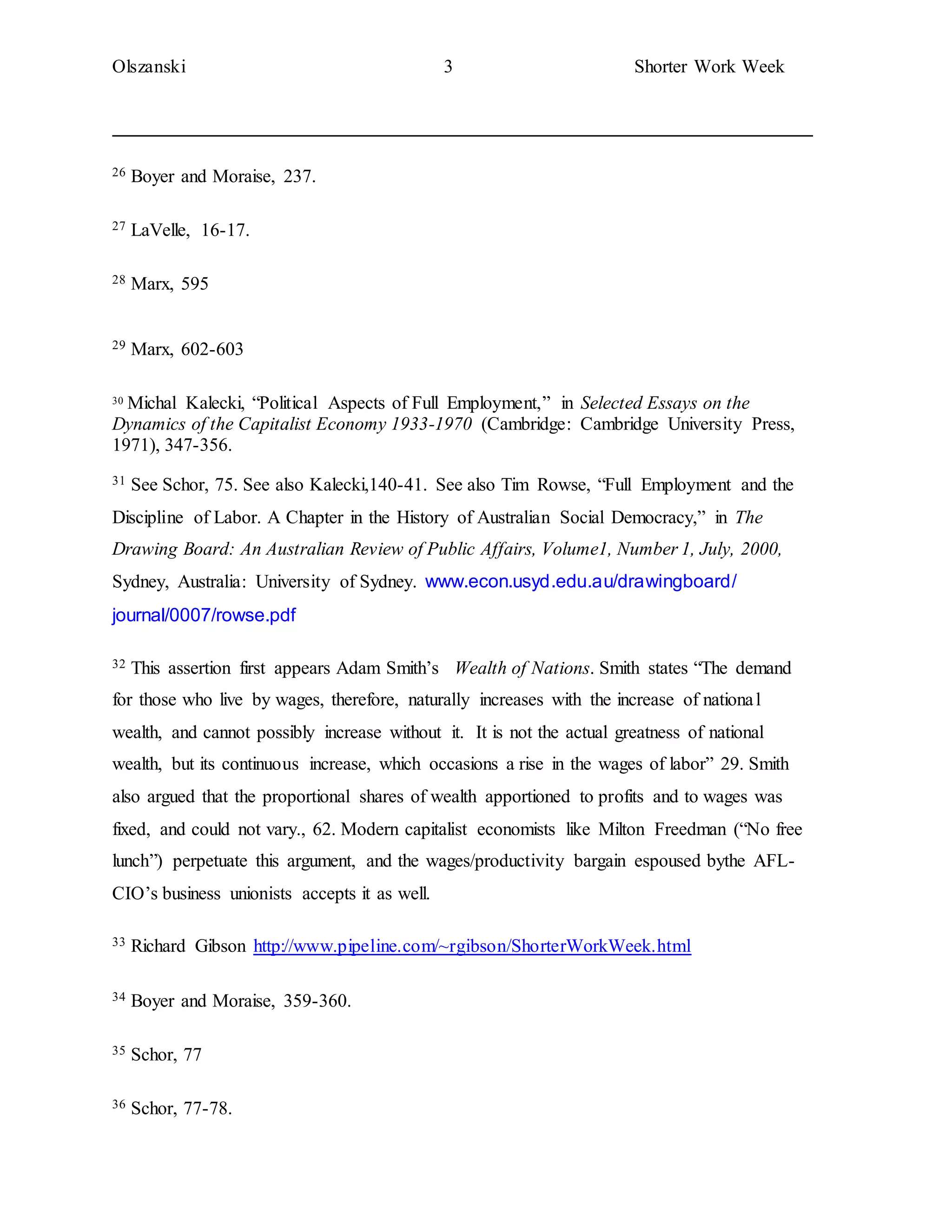 Olszanski 3 Shorter Work Week
26 Boyer and Moraise, 237.
27 LaVelle, 16-17.
28 Marx, 595
29 Marx, 602-603
30 Michal Kalecki, “Political Aspects of Full Employment,” in Selected Essays on the
Dynamics of the Capitalist Economy 1933-1970 (Cambridge: Cambridge University Press,
1971), 347-356.
31 See Schor, 75. See also Kalecki,140-41. See also Tim Rowse, “Full Employment and the
Discipline of Labor. A Chapter in the History of Australian Social Democracy,” in The
Drawing Board: An Australian Review of Public Affairs, Volume1, Number 1, July, 2000,
Sydney, Australia: University of Sydney. www.econ.usyd.edu.au/drawingboard/
journal/0007/rowse.pdf
32 This assertion first appears Adam Smith’s Wealth of Nations. Smith states “The demand
for those who live by wages, therefore, naturally increases with the increase of national
wealth, and cannot possibly increase without it. It is not the actual greatness of national
wealth, but its continuous increase, which occasions a rise in the wages of labor” 29. Smith
also argued that the proportional shares of wealth apportioned to profits and to wages was
fixed, and could not vary., 62. Modern capitalist economists like Milton Freedman (“No free
lunch”) perpetuate this argument, and the wages/productivity bargain espoused bythe AFL-
CIO’s business unionists accepts it as well.
33 Richard Gibson http://www.pipeline.com/~rgibson/ShorterWorkWeek.html
34 Boyer and Moraise, 359-360.
35 Schor, 77
36 Schor, 77-78.
 